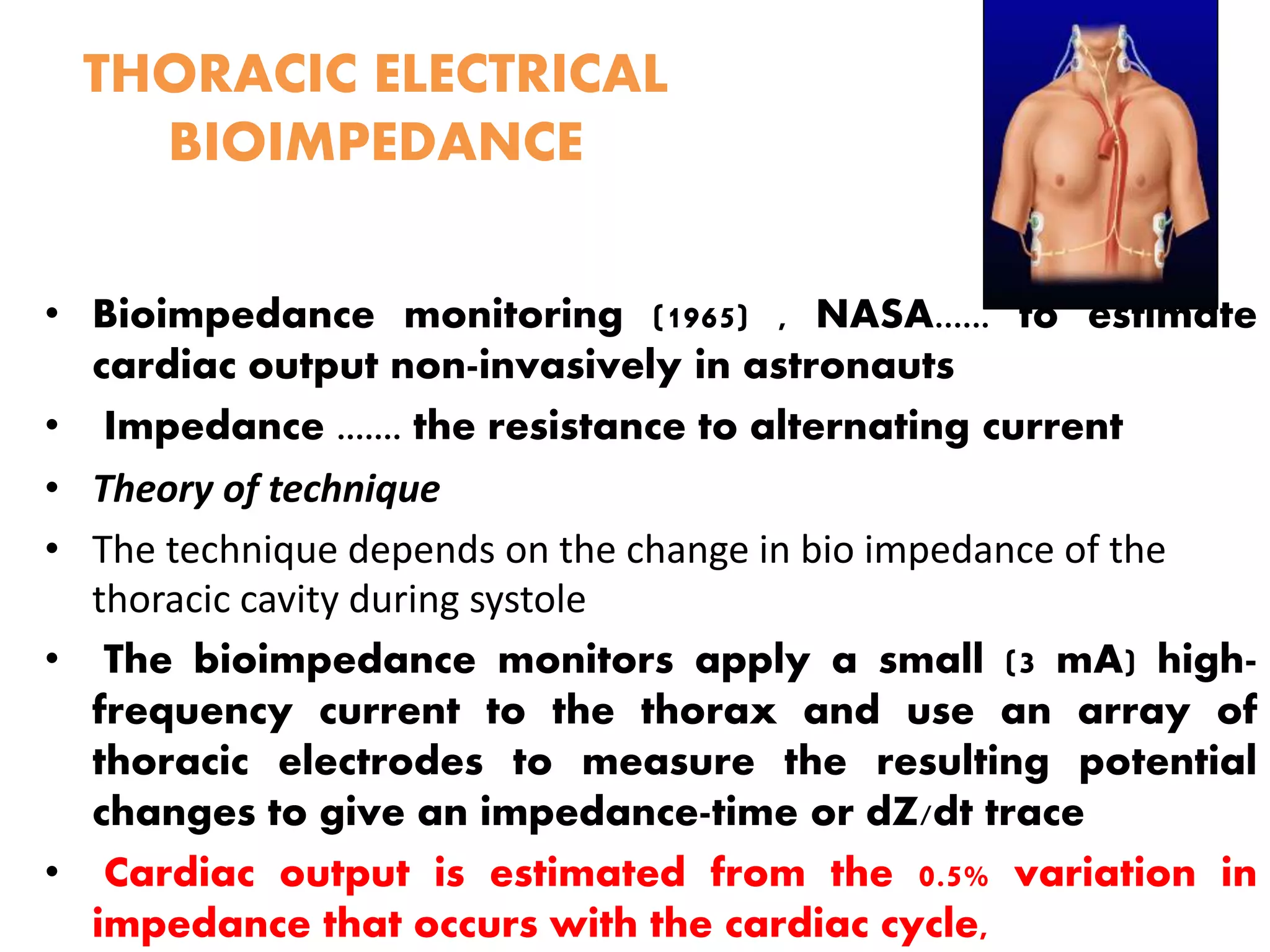 THORACIC ELECTRICAL
BIOIMPEDANCE
• Bioimpedance monitoring (1965) , NASA...... to estimate
cardiac output non-invasively in astronauts
• Impedance ....... the resistance to alternating current
• Theory of technique
• The technique depends on the change in bio impedance of the
thoracic cavity during systole
• The bioimpedance monitors apply a small (3 mA) high-
frequency current to the thorax and use an array of
thoracic electrodes to measure the resulting potential
changes to give an impedance-time or dZ/dt trace
• Cardiac output is estimated from the 0.5% variation in
impedance that occurs with the cardiac cycle,
 