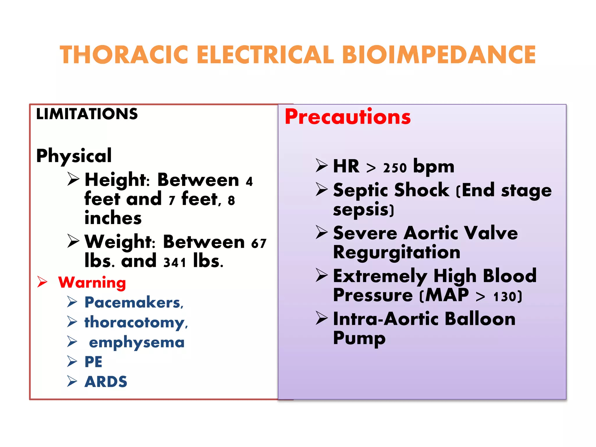 THORACIC ELECTRICAL BIOIMPEDANCE
LIMITATIONS
Physical
Height: Between 4
feet and 7 feet, 8
inches
Weight: Between 67
lbs. and 341 lbs.
 Warning
 Pacemakers,
 thoracotomy,
 emphysema
 PE
 ARDS
Precautions
HR > 250 bpm
Septic Shock (End stage
sepsis)
Severe Aortic Valve
Regurgitation
Extremely High Blood
Pressure (MAP > 130)
Intra-Aortic Balloon
Pump
 