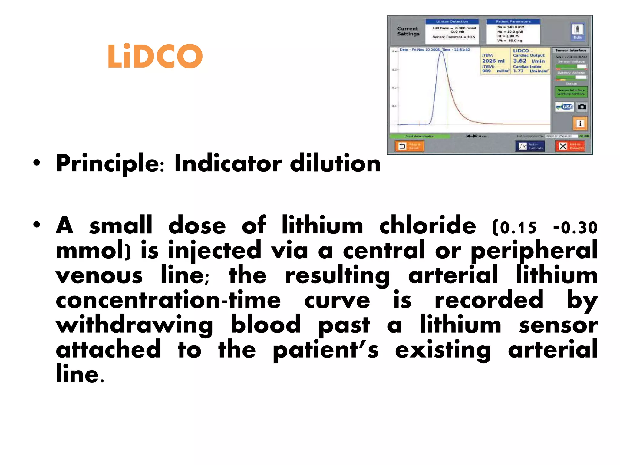 LiDCO
• Principle: Indicator dilution
• A small dose of lithium chloride (0.15 -0.30
mmol) is injected via a central or peripheral
venous line; the resulting arterial lithium
concentration-time curve is recorded by
withdrawing blood past a lithium sensor
attached to the patient’s existing arterial
line.
 