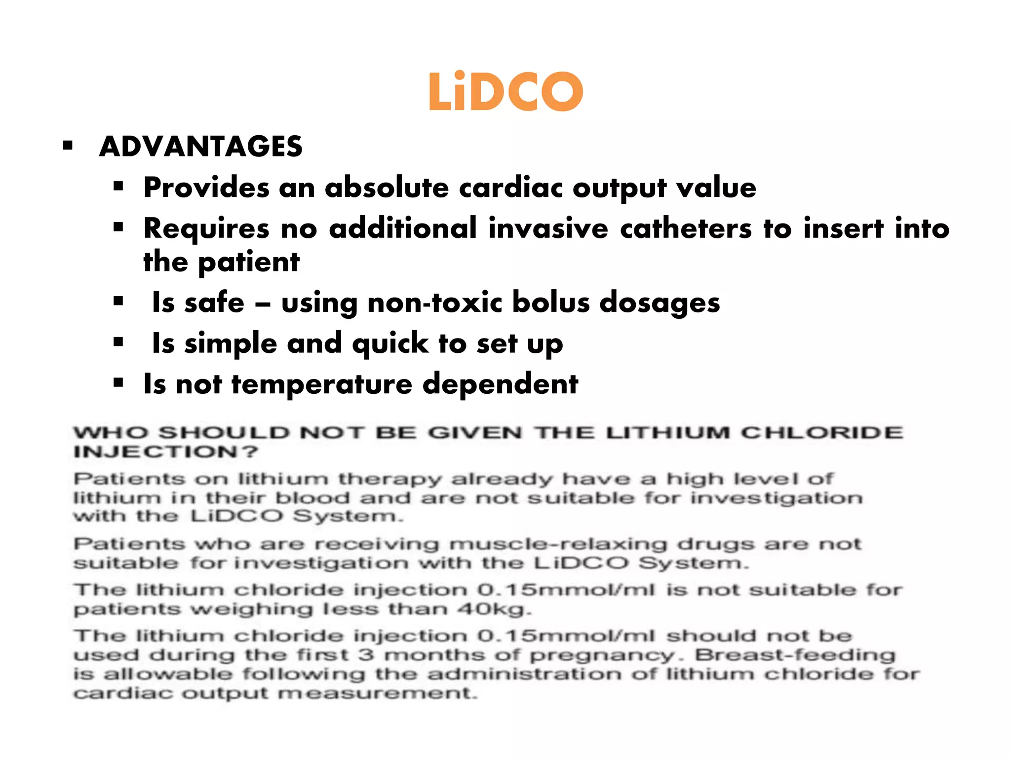 LiDCO
 ADVANTAGES
 Provides an absolute cardiac output value
 Requires no additional invasive catheters to insert into
the patient
 Is safe – using non-toxic bolus dosages
 Is simple and quick to set up
 Is not temperature dependent
 