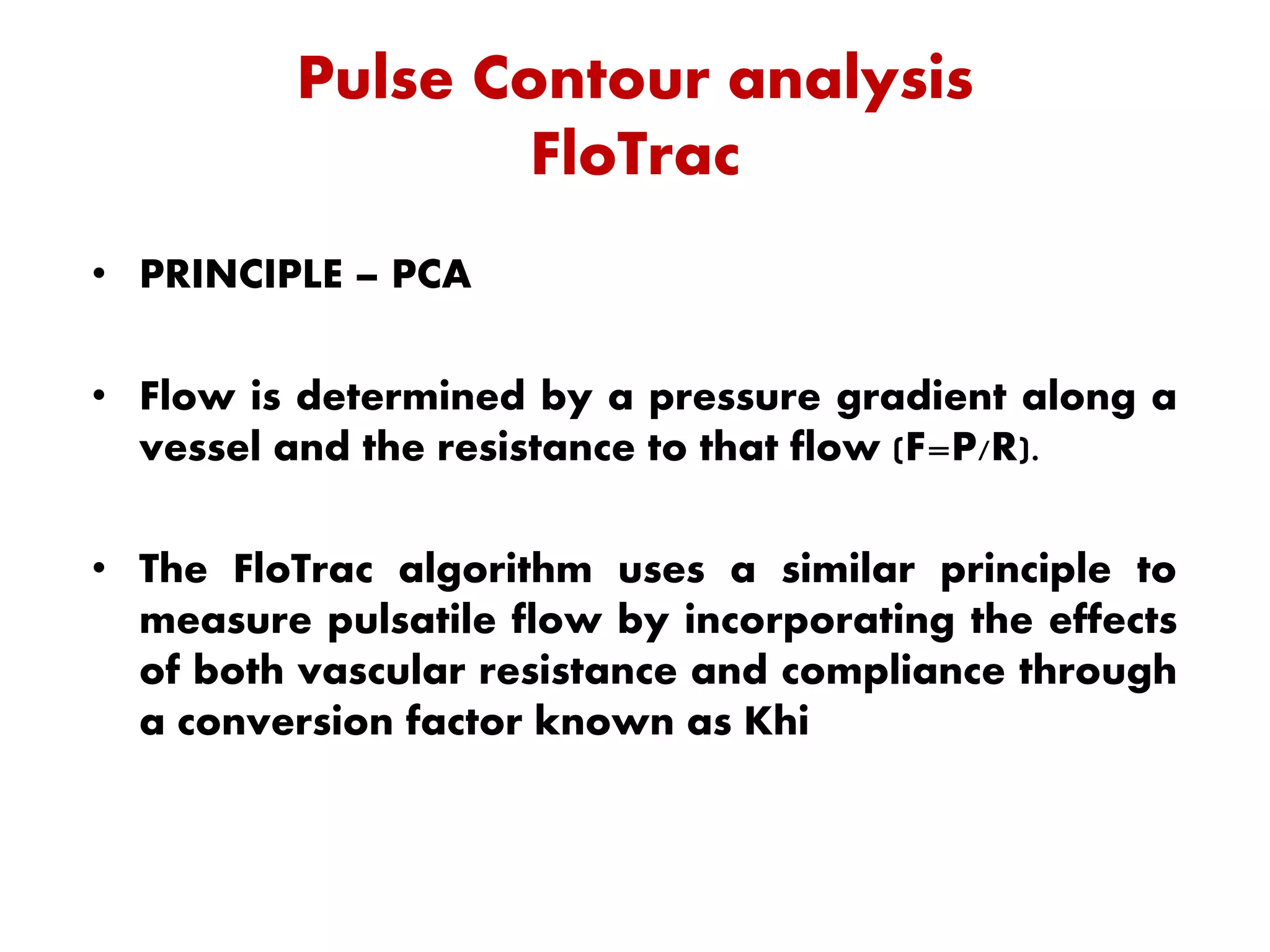 Pulse Contour analysis
FloTrac
• PRINCIPLE – PCA
• Flow is determined by a pressure gradient along a
vessel and the resistance to that flow (F=P/R).
• The FloTrac algorithm uses a similar principle to
measure pulsatile flow by incorporating the effects
of both vascular resistance and compliance through
a conversion factor known as Khi
 