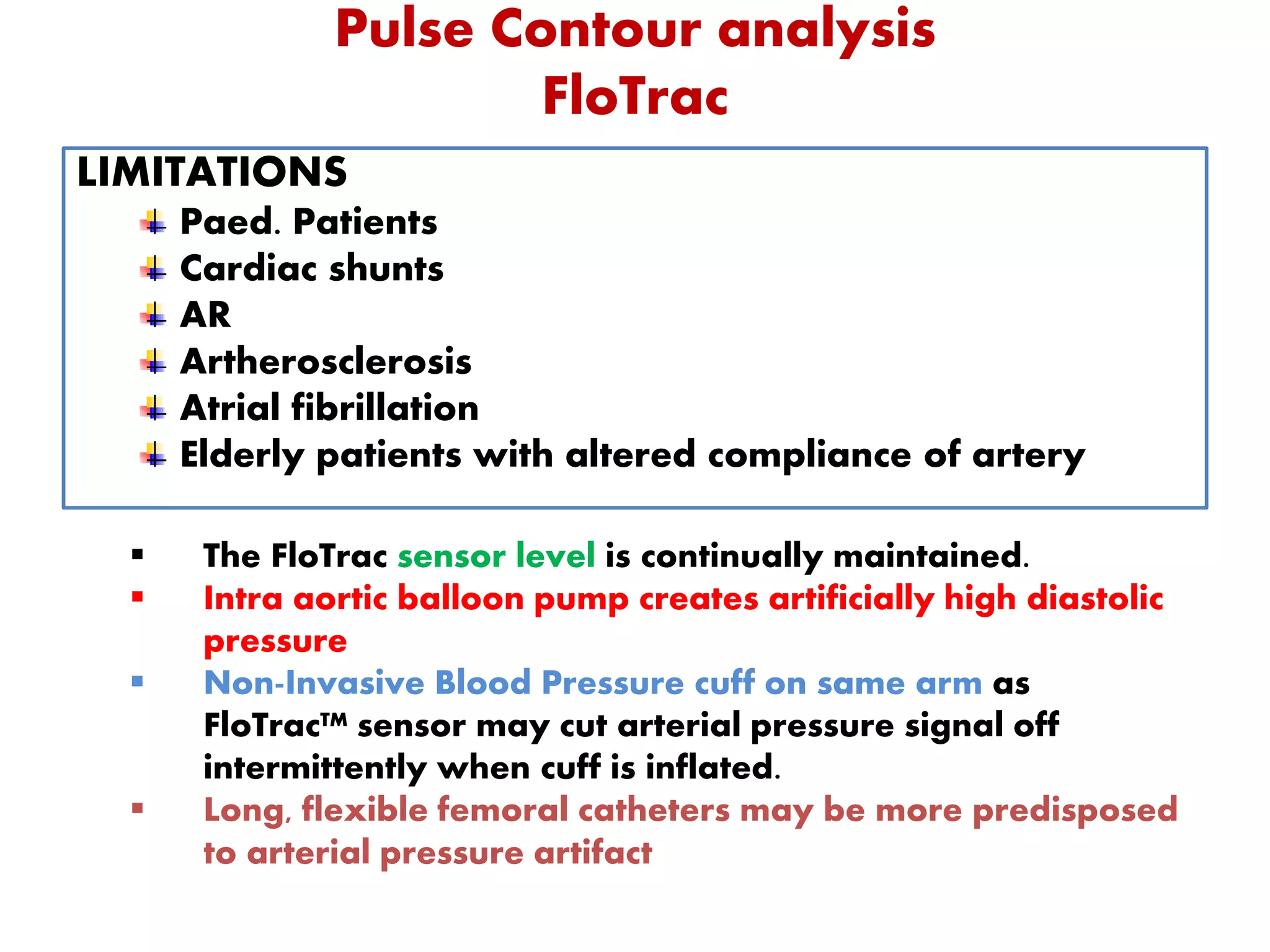 Pulse Contour analysis
FloTrac
LIMITATIONS
Paed. Patients
Cardiac shunts
AR
Artherosclerosis
Atrial fibrillation
Elderly patients with altered compliance of artery
 The FloTrac sensor level is continually maintained.
 Intra aortic balloon pump creates artificially high diastolic
pressure
 Non-Invasive Blood Pressure cuff on same arm as
FloTrac™ sensor may cut arterial pressure signal off
intermittently when cuff is inflated.
 Long, flexible femoral catheters may be more predisposed
to arterial pressure artifact
 