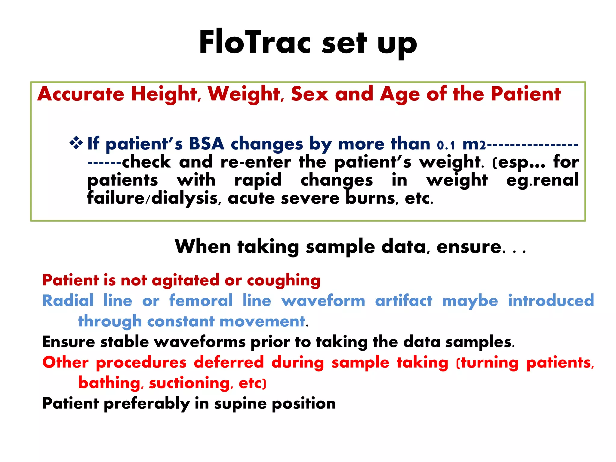 FloTrac set up
Accurate Height, Weight, Sex and Age of the Patient
If patient’s BSA changes by more than 0.1 m2----------------
------check and re-enter the patient’s weight. (esp… for
patients with rapid changes in weight eg.renal
failure/dialysis, acute severe burns, etc.
When taking sample data, ensure. . .
Patient is not agitated or coughing
Radial line or femoral line waveform artifact maybe introduced
through constant movement.
Ensure stable waveforms prior to taking the data samples.
Other procedures deferred during sample taking (turning patients,
bathing, suctioning, etc)
Patient preferably in supine position
 