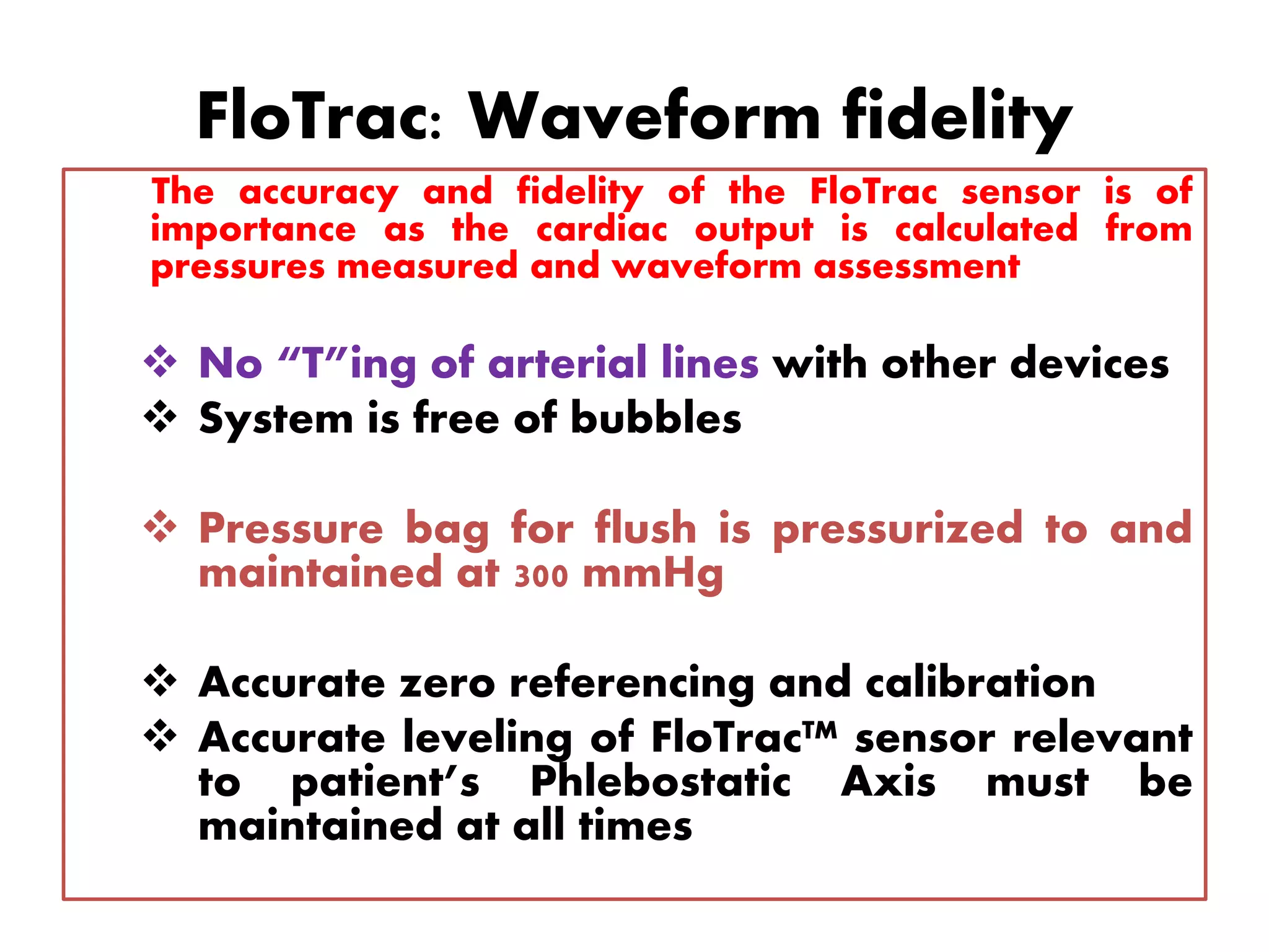 FloTrac: Waveform fidelity
The accuracy and fidelity of the FloTrac sensor is of
importance as the cardiac output is calculated from
pressures measured and waveform assessment
 No “T”ing of arterial lines with other devices
 System is free of bubbles
 Pressure bag for flush is pressurized to and
maintained at 300 mmHg
 Accurate zero referencing and calibration
 Accurate leveling of FloTrac™ sensor relevant
to patient’s Phlebostatic Axis must be
maintained at all times
 