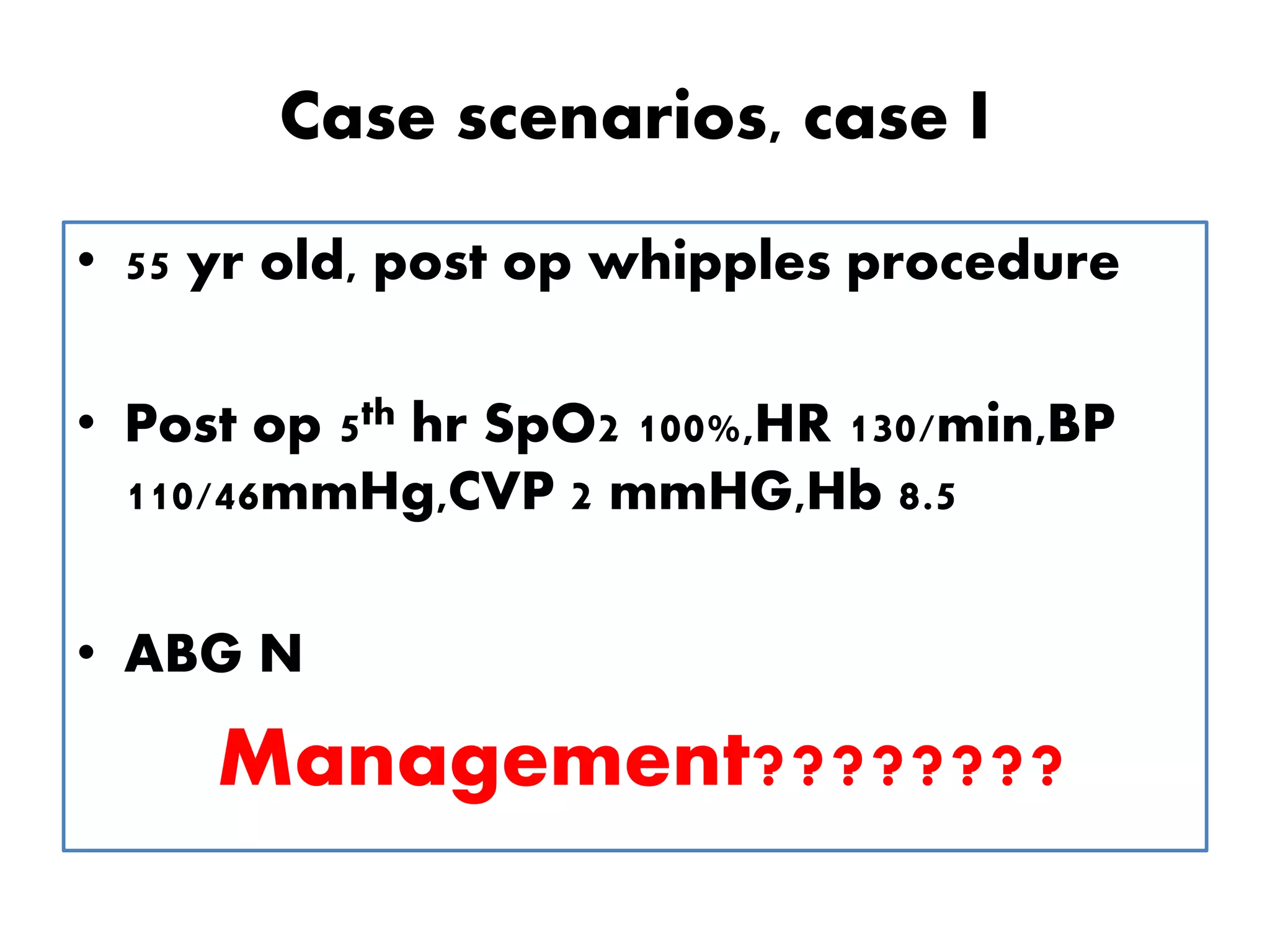 Case scenarios, case I
• 55 yr old, post op whipples procedure
• Post op 5th hr SpO2 100%,HR 130/min,BP
110/46mmHg,CVP 2 mmHG,Hb 8.5
• ABG N
Management????????
 
