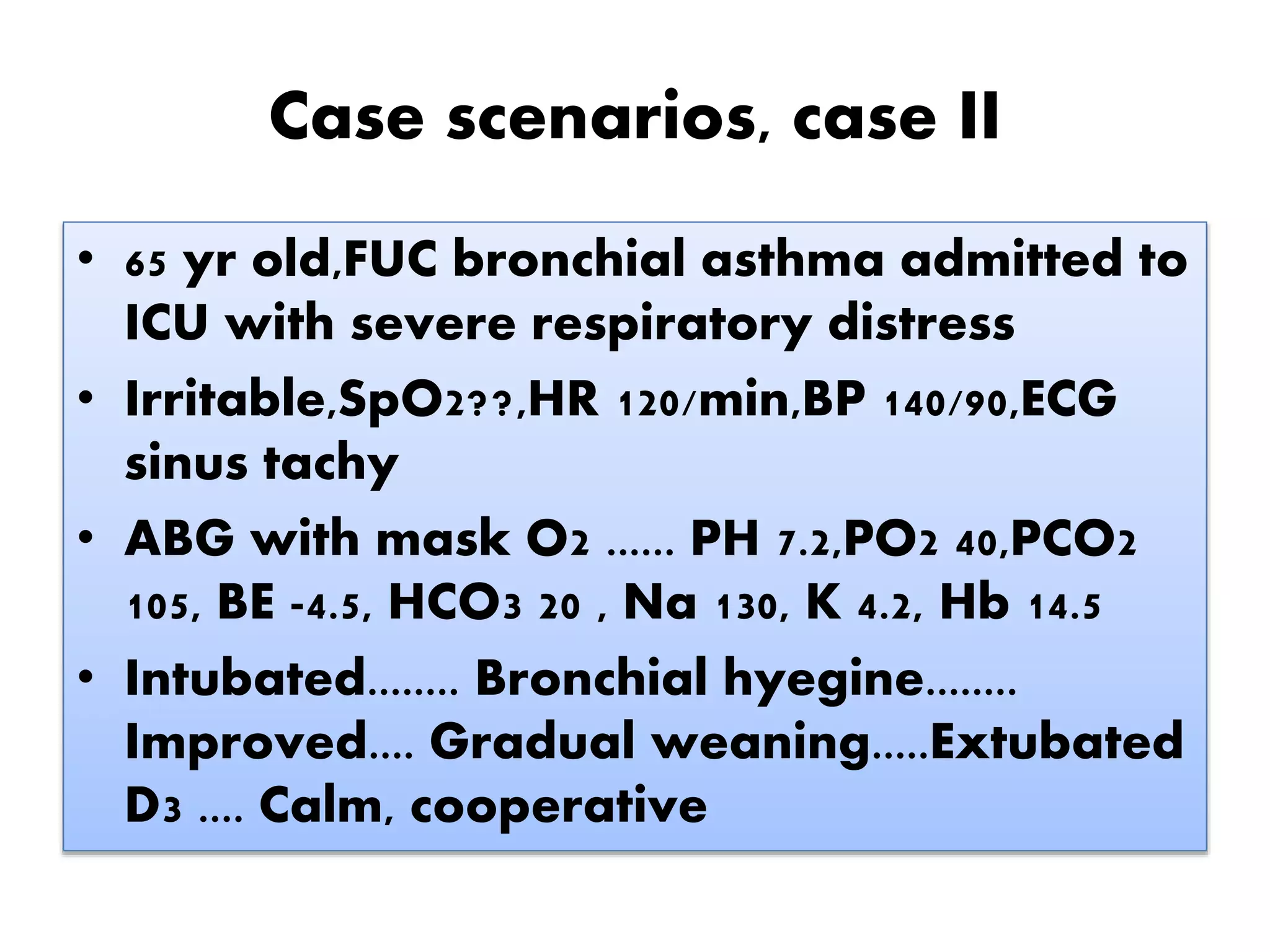 Case scenarios, case II
• 65 yr old,FUC bronchial asthma admitted to
ICU with severe respiratory distress
• Irritable,SpO2??,HR 120/min,BP 140/90,ECG
sinus tachy
• ABG with mask O2 ...... PH 7.2,PO2 40,PCO2
105, BE -4.5, HCO3 20 , Na 130, K 4.2, Hb 14.5
• Intubated........ Bronchial hyegine........
Improved.... Gradual weaning.....Extubated
D3 .... Calm, cooperative
 
