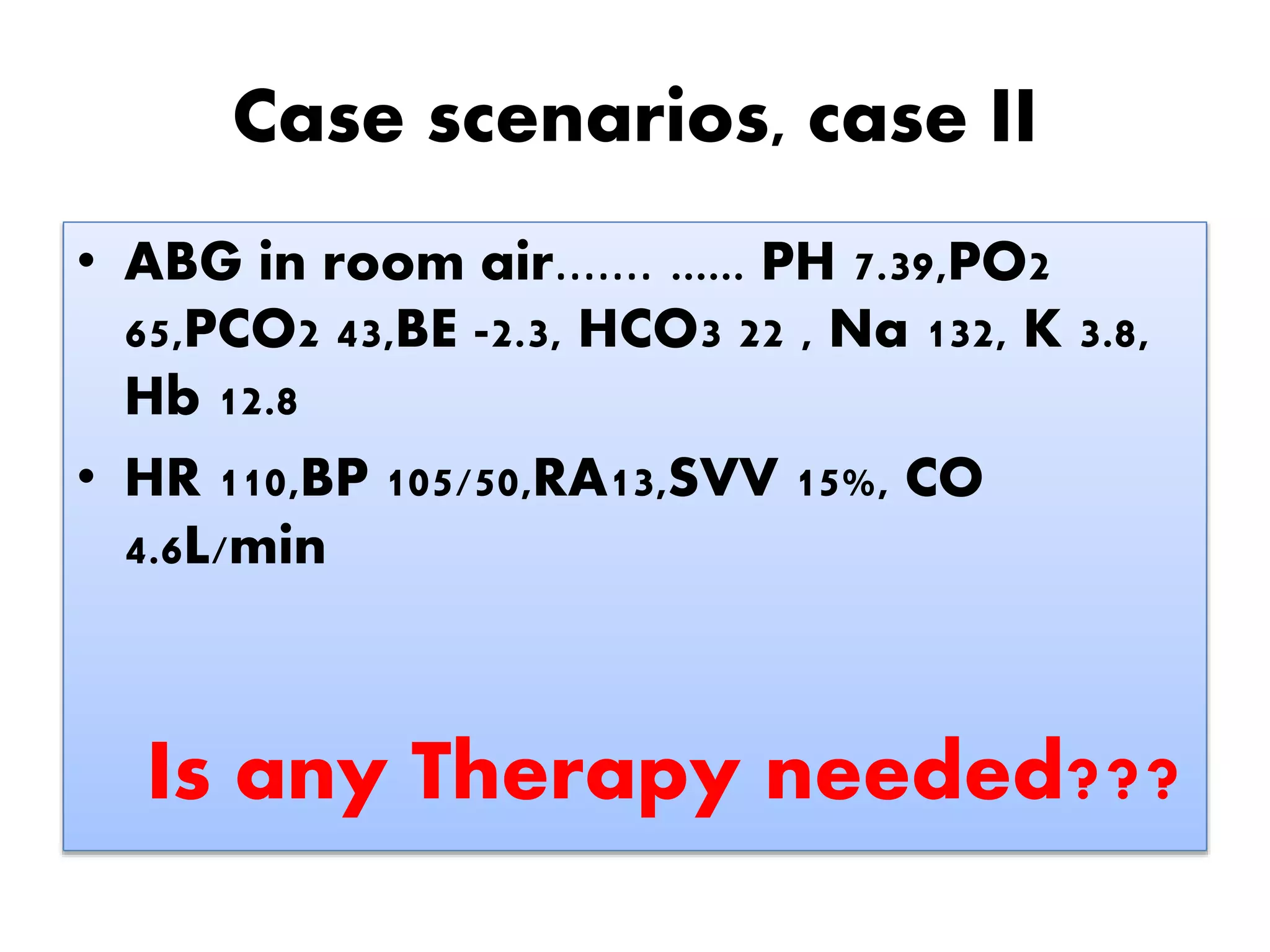 Case scenarios, case II
• ABG in room air....... ...... PH 7.39,PO2
65,PCO2 43,BE -2.3, HCO3 22 , Na 132, K 3.8,
Hb 12.8
• HR 110,BP 105/50,RA13,SVV 15%, CO
4.6L/min
Is any Therapy needed???
 