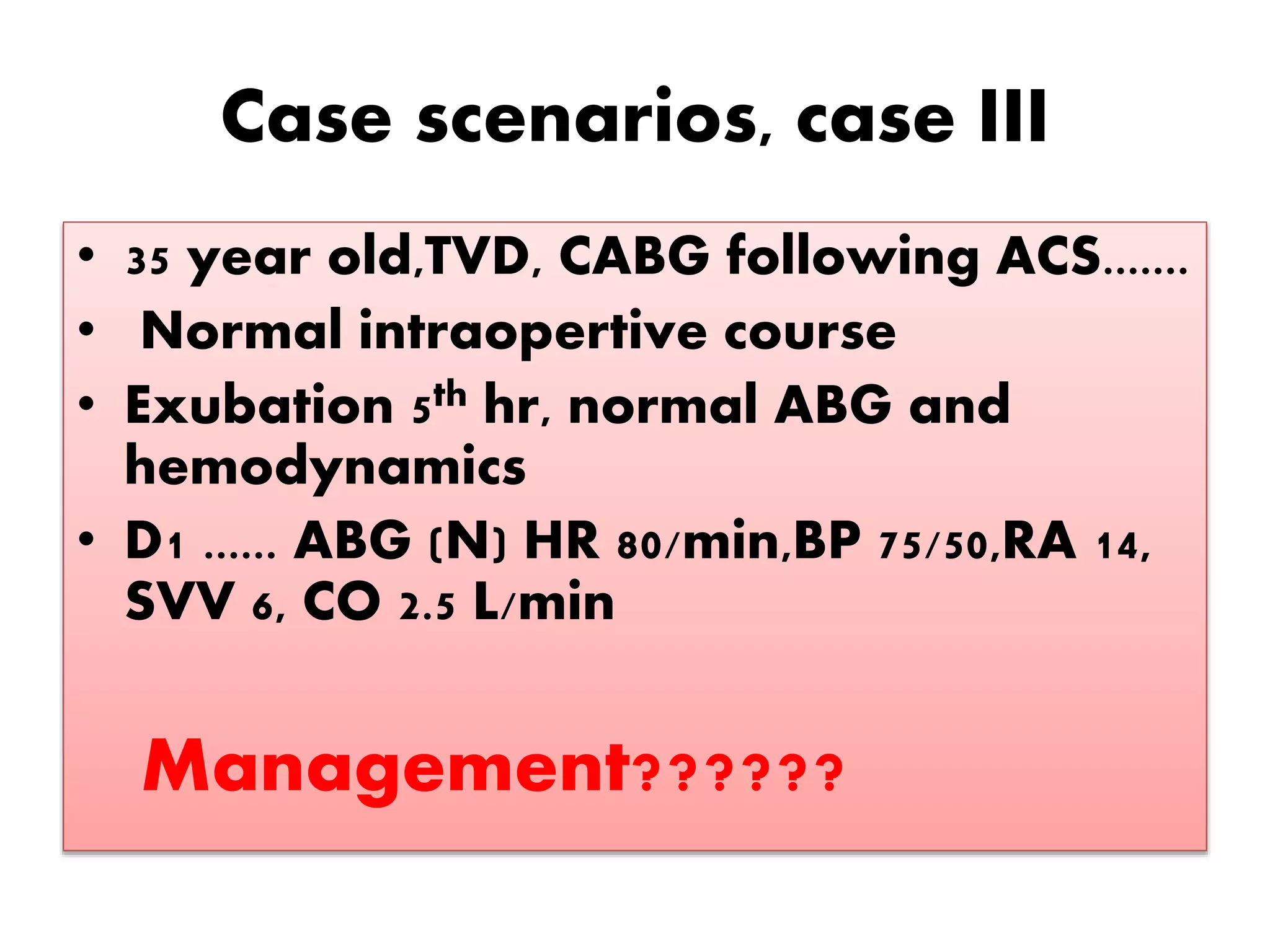 Case scenarios, case III
• 35 year old,TVD, CABG following ACS.......
• Normal intraopertive course
• Exubation 5th hr, normal ABG and
hemodynamics
• D1 ...... ABG (N) HR 80/min,BP 75/50,RA 14,
SVV 6, CO 2.5 L/min
Management??????
 