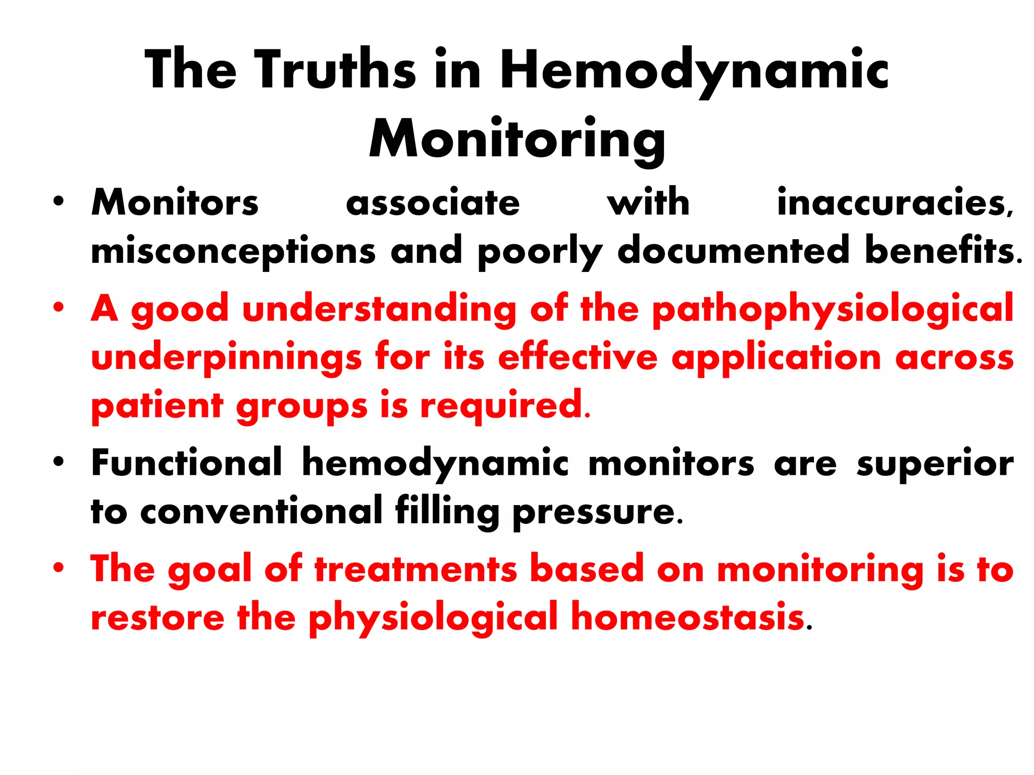 The Truths in Hemodynamic
Monitoring
• Monitors associate with inaccuracies,
misconceptions and poorly documented benefits.
• A good understanding of the pathophysiological
underpinnings for its effective application across
patient groups is required.
• Functional hemodynamic monitors are superior
to conventional filling pressure.
• The goal of treatments based on monitoring is to
restore the physiological homeostasis.
 
