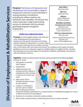21
DivisionofEmployment&RehabilitationServices Purpose: The Division of Employment and
Rehabilitation Services provides a range of
employment services to assist individuals in
varying situations, including the
unemployed, military veterans and
individuals with a disability. The Division also
works to provide a range of job training
services to individuals with the ultimate
goal being long-term and gainful
employment.
Child Care Administration
Purpose: To assist eligible families with child care
costs, enabling parents to participate in
employment and specific education and training
activities related to employment or in certain other
circumstances when parents are unable to provide
care. Certify family child care homes and monitor for compliance with health and safety
guidelines to ensure an adequate supply of available options for eligible families. Develop
and implement services that support increasing the availability, affordability and quality of
child care offered in Arizona.
Eligibility: ChildCare Administration Servicesmaybe provided forthefollowingeligible
activities or needs:
1. Participation in the DES
Jobs Program.
2. Employment.
3. Eligible education and
training activities related to
employment when working
a minimum of 20 hours per
week.
4. High school, GED or
remedial education classes
for teen parents.
5. Unable or unavailable to
provide care for children
due to a physical, mental or
emotional condition, participation in a drug treatment or rehabilitation program or a court
-ordered community service program.
6. Residency in a homeless or domestic violence shelter.
7. Other needs as determined by a Child Protective Services or foster care plan.
Main Office:
(602) 542-4910
Main Fax:
(602) 542-2273
Address:
1789 W Jefferson St
Phoenix, AZ 85007
Numbers to Know
Unemployment Hotline
(877) 600-2722
Phoenix: (602) 364-2722
Tucson: (520) 791-2722
Child Care Administration
(602) 542-4248
Toll-free outside of Maricopa County
(877) 822-2322
Email: +Childcare@azdes.gov
 