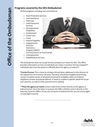 32
OfficeoftheOmbudsman Programs covered by the DES Ombudsman
All DES programs including, but not limited to:
 Adult Protective Services
 Cash Assistance
 Child Care
 Child Protective
Services
 Developmental
Disabilities
 Employment
 Foster Care
 Fraud
 Medical Eligibility
 Supplemental
Nutrition
Assistance
Program (SNAP)
formerly known as Food Stamps
 Unemployment
 Rehabilitation Services
The Ombudsman does not accept formal complaints or notice for DES. The Office
provides information on how an individual can create a record or formal complaint*.
Individuals also have the option to officially place the agency on notice**.
*Formal Process: This is done by writing a formal letter addressed to the Director of
the Department of Economic Security. The letter should be in legible handwriting,
contain complete names of all parties involved (if available), dates of incidents,
telephone number and postal address. It needs to explain in specific detail the issues
and concerns, as well as what outcome one is seeking.
**Place the agency on notice: Letters need to be written directly to the agency in
judicial format. Once the letter is received, the Office will then send it directly to the
Attorney General’s Office. (If you are not aware of judicial format, you are encouraged
to seek legal counsel).
 