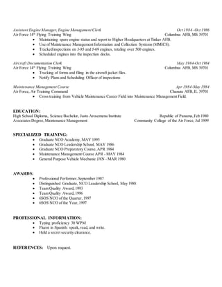 Assistant Engine Manager,Engine Management Clerk Oct 1984- Oct 1986
Air Force 14th
Flying Training Wing Columbus AFB, MS 39701
 Maintaining spare engine status and report to Higher Headquarters at Tinker AFB.
 Use of Maintenance Management Information and Collection Systems (MMICS).
 Tracked inspections on J-85 and J-69 engines, totaling over 500 engines.
 Scheduled engines into the inspection docks.
Aircraft Documentation Clerk May 1984-Oct 1984
Air Force 14th
Flying Training Wing Columbus AFB, MS 39701
 Tracking of forms and filing in the aircraft jacket files.
 Notify Plans and Scheduling Officer of inspections
Maintenance Management Course Apr 1984-May 1984
Air Force, Air Training Command Chanute AFB,IL 39701
 Cross training from Vehicle Maintenance Career Field into Maintenance Management Field.
EDUCATION:
High School Diploma, Science Bachelor, Justo Arosemena Institute Republic of Panama,Feb 1980
Associates Degree,Maintenance Management Community College of the Air Force, Jul 1999
SPECIALIZED TRAINING:
 Graduate NCO Academy, MAY 1995
 Graduate NCO Leadership School, MAY 1986
 Graduate NCO Preparatory Course,APR 1984
 Maintenance Management Course APR - MAY 1984
 General Purpose Vehicle Mechanic JAN - MAR 1980
AWARDS:
 Professional Performer,September 1987
 Distinguished Graduate, NCO Leadership School, May 1988
 Team Quality Award,1993
 Team Quality Award,1996
 6SOS NCO of the Quarter,1997
 6SOS NCO of the Year,1997
PROFESSIONAL INFORMATION:
 Typing proficiency 30 WPM
 Fluent in Spanish: speak, read, and write.
 Held a secret security clearance.
REFERENCES: Upon request.
 