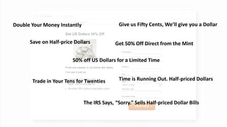 @ConversionSci
Save on Half-price Dollars
50% off US Dollars for a Limited Time
Trade in Your Tens for Twenties
Give us Fifty Cents, We’ll give you a Dollar
Time is Running Out. Half-priced Dollars
Get 50% Off Direct from the Mint
Double Your Money Instantly
The IRS Says, “Sorry.” Sells Half-priced Dollar Bills
 