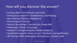 @ConversionSci
How will you discover the answer?
• Existing data from Adwords and Email
• Small group research? (UsabilityHub, UserTesting)
• Eye-tracking? (Sticky.ai, RealEye.io)
• Form Analysis? (HotJar)
• Session Recordings? (SessionCam, Inspectlet)
• Heatmaps? (HotJar, CrazyEgg)
• Analytics? (Google Analytics, Adobe Analytics)
• Qualitative research using surveys? (Qualaroo, SurveyMonkey)
• AB Testing (VWO, Optimizely, Omniconvert, Convert.com)
 