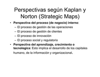 Perspectivas según Kaplan y
     Norton (Strategic Maps)
• Perspectiva del proceso (de negocio) interno:
   – El proceso d...