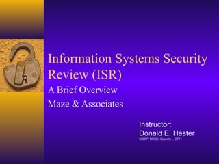 Information Systems Security
Review (ISR)
A Brief Overview
Maze & Associates
Instructor:
Donald E. Hester
CISSP, MCSE, Security+, CTT+
 
