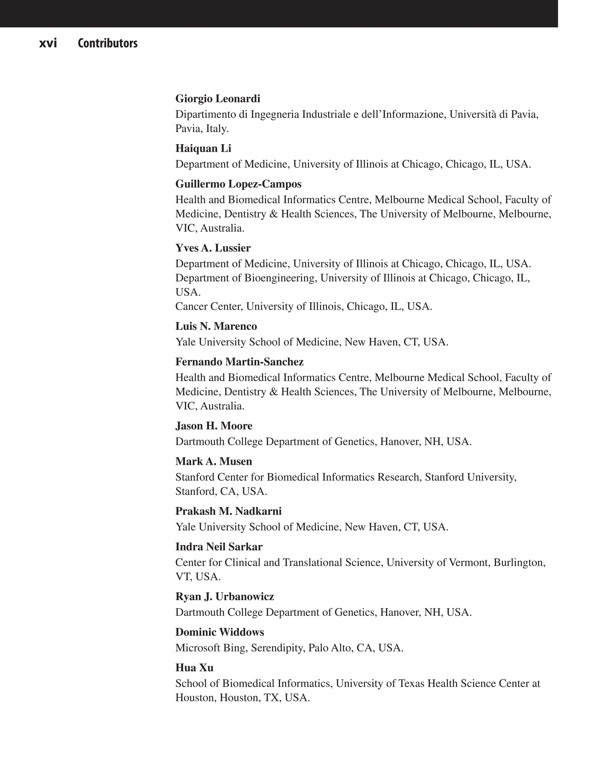 Contributors
xvi
Giorgio Leonardi
Dipartimento di Ingegneria Industriale e dell’Informazione, Università di Pavia,
Pavia, Italy.
Haiquan Li
Department of Medicine, University of Illinois at Chicago, Chicago, IL, USA.
Guillermo Lopez-Campos
Health and Biomedical Informatics Centre, Melbourne Medical School, Faculty of
Medicine, Dentistry & Health Sciences, The University of Melbourne, Melbourne,
VIC, Australia.
Yves A. Lussier
Department of Medicine, University of Illinois at Chicago, Chicago, IL, USA.
Department of Bioengineering, University of Illinois at Chicago, Chicago, IL,
USA.
Cancer Center, University of Illinois, Chicago, IL, USA.
Luis N. Marenco
Yale University School of Medicine, New Haven, CT, USA.
Fernando Martin-Sanchez
Health and Biomedical Informatics Centre, Melbourne Medical School, Faculty of
Medicine, Dentistry & Health Sciences, The University of Melbourne, Melbourne,
VIC, Australia.
Jason H. Moore
Dartmouth College Department of Genetics, Hanover, NH, USA.
Mark A. Musen
Stanford Center for Biomedical Informatics Research, Stanford University,
Stanford, CA, USA.
Prakash M. Nadkarni
Yale University School of Medicine, New Haven, CT, USA.
Indra Neil Sarkar
Center for Clinical and Translational Science, University of Vermont, Burlington,
VT, USA.
Ryan J. Urbanowicz
Dartmouth College Department of Genetics, Hanover, NH, USA.
Dominic Widdows
Microsoft Bing, Serendipity, Palo Alto, CA, USA.
Hua Xu
School of Biomedical Informatics, University of Texas Health Science Center at
Houston, Houston, TX, USA.
 