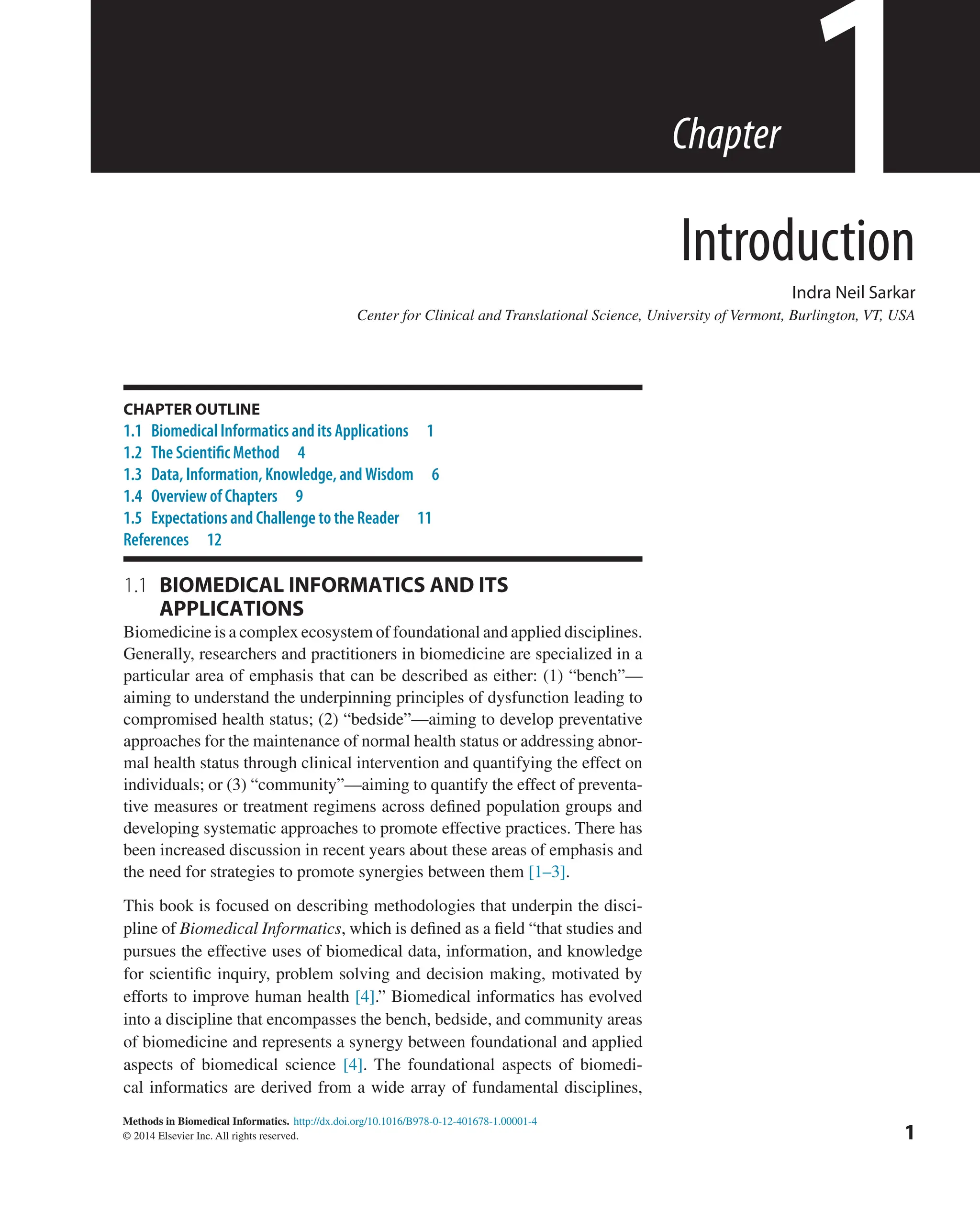 Methods in Biomedical Informatics.
© 2014 Elsevier Inc. All rights reserved.
http://dx.doi.org/10.1016/B978-0-12-401678-1.00001-4
1
Chapter
1.1 
BIOMEDICAL INFORMATICS AND ITS
APPLICATIONS
Biomedicine is a complex ecosystem of foundational and applied disciplines.
Generally, researchers and practitioners in biomedicine are specialized in a
particular area of emphasis that can be described as either: (1) “bench”—
aiming to understand the underpinning principles of dysfunction leading to
compromised health status; (2) “bedside”—aiming to develop preventative
approaches for the maintenance of normal health status or addressing abnor-
mal health status through clinical intervention and quantifying the effect on
individuals; or (3) “community”—aiming to quantify the effect of preventa-
tive measures or treatment regimens across defined population groups and
developing systematic approaches to promote effective practices. There has
been increased discussion in recent years about these areas of emphasis and
the need for strategies to promote synergies between them [1–3].
This book is focused on describing methodologies that underpin the disci-
pline of Biomedical Informatics, which is defined as a field “that studies and
pursues the effective uses of biomedical data, information, and knowledge
for scientific inquiry, problem solving and decision making, motivated by
efforts to improve human health [4].” Biomedical informatics has evolved
into a discipline that encompasses the bench, bedside, and community areas
of biomedicine and represents a synergy between foundational and applied
aspects of biomedical science [4]. The foundational aspects of biomedi-
cal informatics are derived from a wide array of fundamental disciplines,
1
CHAPTER OUTLINE
1.1 Biomedical Informatics and its Applications 1
1.2 The Scientific Method 4
1.3 Data, Information, Knowledge, and Wisdom 6
1.4 Overview of Chapters 9
1.5 Expectations and Challenge to the Reader 11
References 12
Introduction
Indra Neil Sarkar
Center for Clinical and Translational Science, University of Vermont, Burlington, VT, USA
 