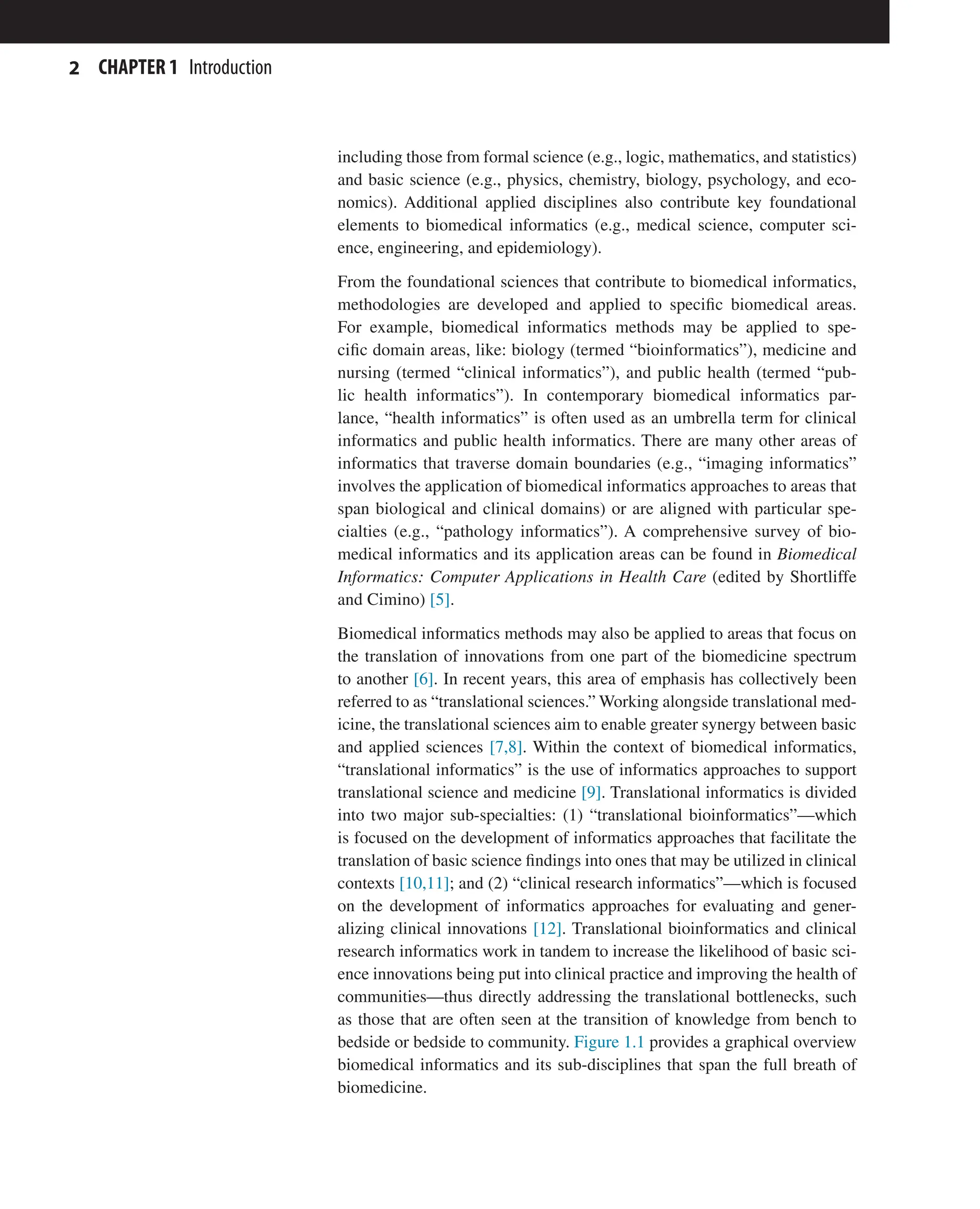2 CHAPTER 1 Introduction
including those from formal science (e.g., logic, mathematics, and statistics)
and basic science (e.g., physics, chemistry, biology, psychology, and eco-
nomics). Additional applied disciplines also contribute key foundational
elements to biomedical informatics (e.g., medical science, computer sci-
ence, engineering, and epidemiology).
From the foundational sciences that contribute to biomedical informatics,
methodologies are developed and applied to specific biomedical areas.
For example, biomedical informatics methods may be applied to spe-
cific domain areas, like: biology (termed “bioinformatics”), medicine and
nursing (termed “clinical informatics”), and public health (termed “pub-
lic health informatics”). In contemporary biomedical informatics par-
lance, “health informatics” is often used as an umbrella term for clinical
informatics and public health informatics. There are many other areas of
informatics that traverse domain boundaries (e.g., “imaging informatics”
involves the application of biomedical informatics approaches to areas that
span biological and clinical domains) or are aligned with particular spe-
cialties (e.g., “pathology informatics”). A comprehensive survey of bio-
medical informatics and its application areas can be found in Biomedical
Informatics: Computer Applications in Health Care (edited by Shortliffe
and Cimino) [5].
Biomedical informatics methods may also be applied to areas that focus on
the translation of innovations from one part of the biomedicine spectrum
to another [6]. In recent years, this area of emphasis has collectively been
referred to as “translational sciences.” Working alongside translational med-
icine, the translational sciences aim to enable greater synergy between basic
and applied sciences [7,8]. Within the context of biomedical informatics,
“translational informatics” is the use of informatics approaches to support
translational science and medicine [9]. Translational informatics is divided
into two major sub-specialties: (1) “translational bioinformatics”—which
is focused on the development of informatics approaches that facilitate the
translation of basic science findings into ones that may be utilized in clinical
contexts [10,11]; and (2) “clinical research informatics”—which is focused
on the development of informatics approaches for evaluating and gener-
alizing clinical innovations [12]. Translational bioinformatics and clinical
research informatics work in tandem to increase the likelihood of basic sci-
ence innovations being put into clinical practice and improving the health of
communities—thus directly addressing the translational bottlenecks, such
as those that are often seen at the transition of knowledge from bench to
bedside or bedside to community. Figure 1.1 provides a graphical overview
biomedical informatics and its sub-disciplines that span the full breath of
biomedicine.
 
