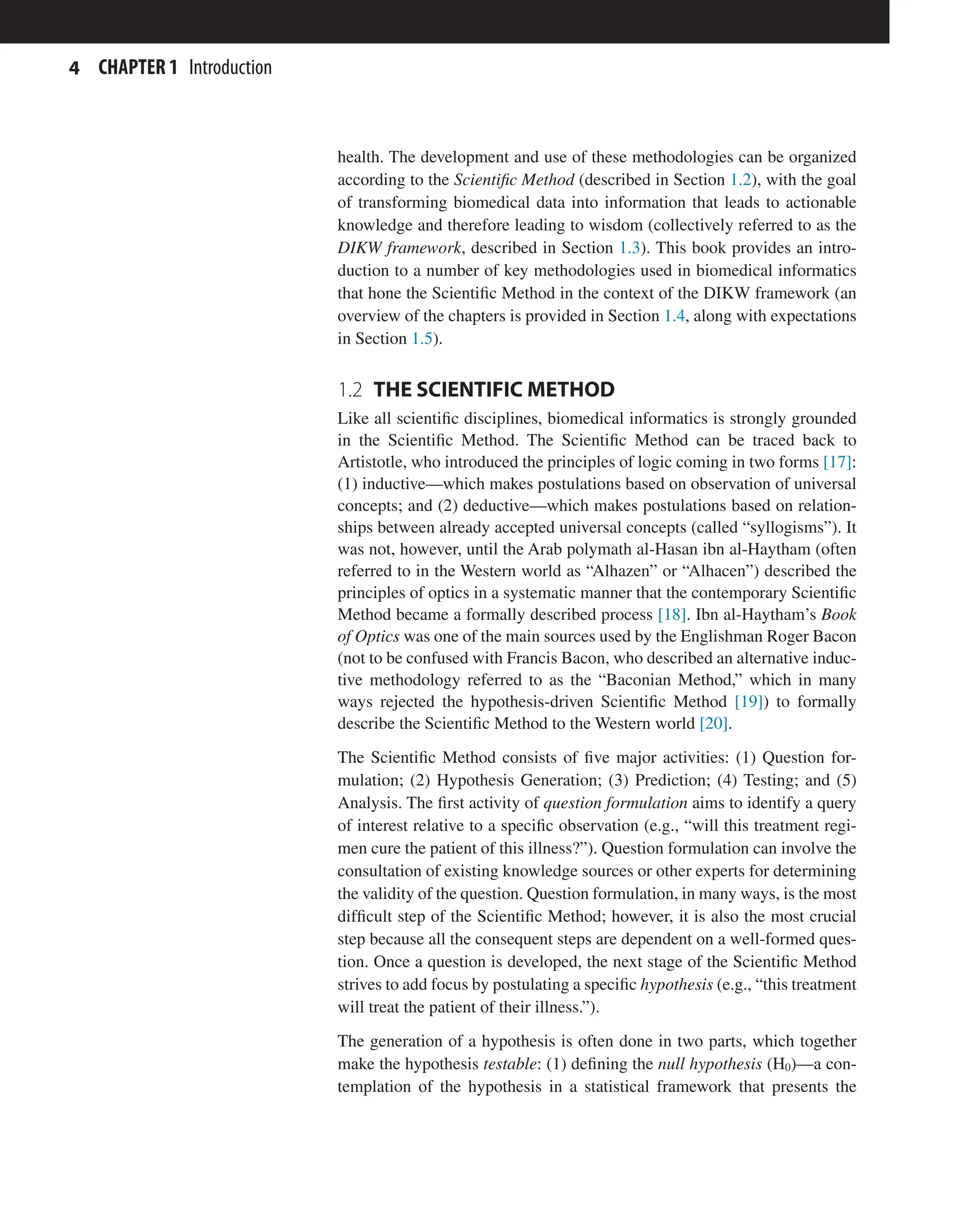4 CHAPTER 1 Introduction
health. The development and use of these methodologies can be organized
according to the Scientific Method (described in Section 1.2), with the goal
of transforming biomedical data into information that leads to actionable
knowledge and therefore leading to wisdom (collectively referred to as the
DIKW framework, described in Section 1.3). This book provides an intro-
duction to a number of key methodologies used in biomedical informatics
that hone the Scientific Method in the context of the DIKW framework (an
overview of the chapters is provided in Section 1.4, along with expectations
in Section 1.5).
1.2 
THE SCIENTIFIC METHOD
Like all scientific disciplines, biomedical informatics is strongly grounded
in the Scientific Method. The Scientific Method can be traced back to
Artistotle, who introduced the principles of logic coming in two forms [17]:
(1) inductive—which makes postulations based on observation of universal
concepts; and (2) deductive—which makes postulations based on relation-
ships between already accepted universal concepts (called “syllogisms”). It
was not, however, until the Arab polymath al-Hasan ibn al-Haytham (often
referred to in the Western world as “Alhazen” or “Alhacen”) described the
principles of optics in a systematic manner that the contemporary Scientific
Method became a formally described process [18]. Ibn al-Haytham’s Book
of Optics was one of the main sources used by the Englishman Roger Bacon
(not to be confused with Francis Bacon, who described an alternative induc-
tive methodology referred to as the “Baconian Method,” which in many
ways rejected the hypothesis-driven Scientific Method [19]) to formally
describe the Scientific Method to the Western world [20].
The Scientific Method consists of five major activities: (1) Question for-
mulation; (2) Hypothesis Generation; (3) Prediction; (4) Testing; and (5)
Analysis. The first activity of question formulation aims to identify a query
of interest relative to a specific observation (e.g., “will this treatment regi-
men cure the patient of this illness?”). Question formulation can involve the
consultation of existing knowledge sources or other experts for determining
the validity of the question. Question formulation, in many ways, is the most
difficult step of the Scientific Method; however, it is also the most crucial
step because all the consequent steps are dependent on a well-formed ques-
tion. Once a question is developed, the next stage of the Scientific Method
strives to add focus by postulating a specific hypothesis (e.g., “this treatment
will treat the patient of their illness.”).
The generation of a hypothesis is often done in two parts, which together
make the hypothesis testable: (1) defining the null hypothesis (H0)—a con-
templation of the hypothesis in a statistical framework that presents the
 