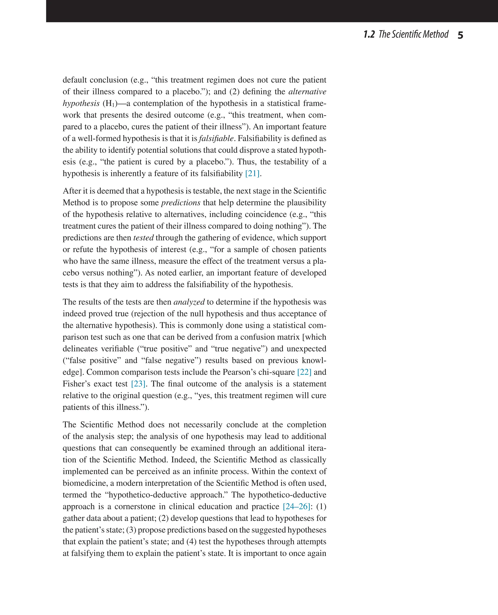5
1.2 TheScientificMethod
default conclusion (e.g., “this treatment regimen does not cure the patient
of their illness compared to a placebo.”); and (2) defining the alternative
hypothesis (H1)—a contemplation of the hypothesis in a statistical frame-
work that presents the desired outcome (e.g., “this treatment, when com-
pared to a placebo, cures the patient of their illness”). An important feature
of a well-formed hypothesis is that it is falsifiable. Falsifiability is defined as
the ability to identify potential solutions that could disprove a stated hypoth-
esis (e.g., “the patient is cured by a placebo.”). Thus, the testability of a
hypothesis is inherently a feature of its falsifiability [21].
After it is deemed that a hypothesis is testable, the next stage in the Scientific
Method is to propose some predictions that help determine the plausibility
of the hypothesis relative to alternatives, including coincidence (e.g., “this
treatment cures the patient of their illness compared to doing nothing”). The
predictions are then tested through the gathering of evidence, which support
or refute the hypothesis of interest (e.g., “for a sample of chosen patients
who have the same illness, measure the effect of the treatment versus a pla-
cebo versus nothing”). As noted earlier, an important feature of developed
tests is that they aim to address the falsifiability of the hypothesis.
The results of the tests are then analyzed to determine if the hypothesis was
indeed proved true (rejection of the null hypothesis and thus acceptance of
the alternative hypothesis). This is commonly done using a statistical com-
parison test such as one that can be derived from a confusion matrix [which
delineates verifiable (“true positive” and “true negative”) and unexpected
(“false positive” and “false negative”) results based on previous knowl-
edge]. Common comparison tests include the Pearson’s chi-square [22] and
Fisher’s exact test [23]. The final outcome of the analysis is a statement
relative to the original question (e.g., “yes, this treatment regimen will cure
patients of this illness.”).
The Scientific Method does not necessarily conclude at the completion
of the analysis step; the analysis of one hypothesis may lead to additional
questions that can consequently be examined through an additional itera-
tion of the Scientific Method. Indeed, the Scientific Method as classically
implemented can be perceived as an infinite process. Within the context of
biomedicine, a modern interpretation of the Scientific Method is often used,
termed the “hypothetico-deductive approach.” The hypothetico-deductive
approach is a cornerstone in clinical education and practice [24–26]: (1)
gather data about a patient; (2) develop questions that lead to hypotheses for
the patient’s state; (3) propose predictions based on the suggested hypotheses
that explain the patient’s state; and (4) test the hypotheses through attempts
at falsifying them to explain the patient’s state. It is important to once again
 