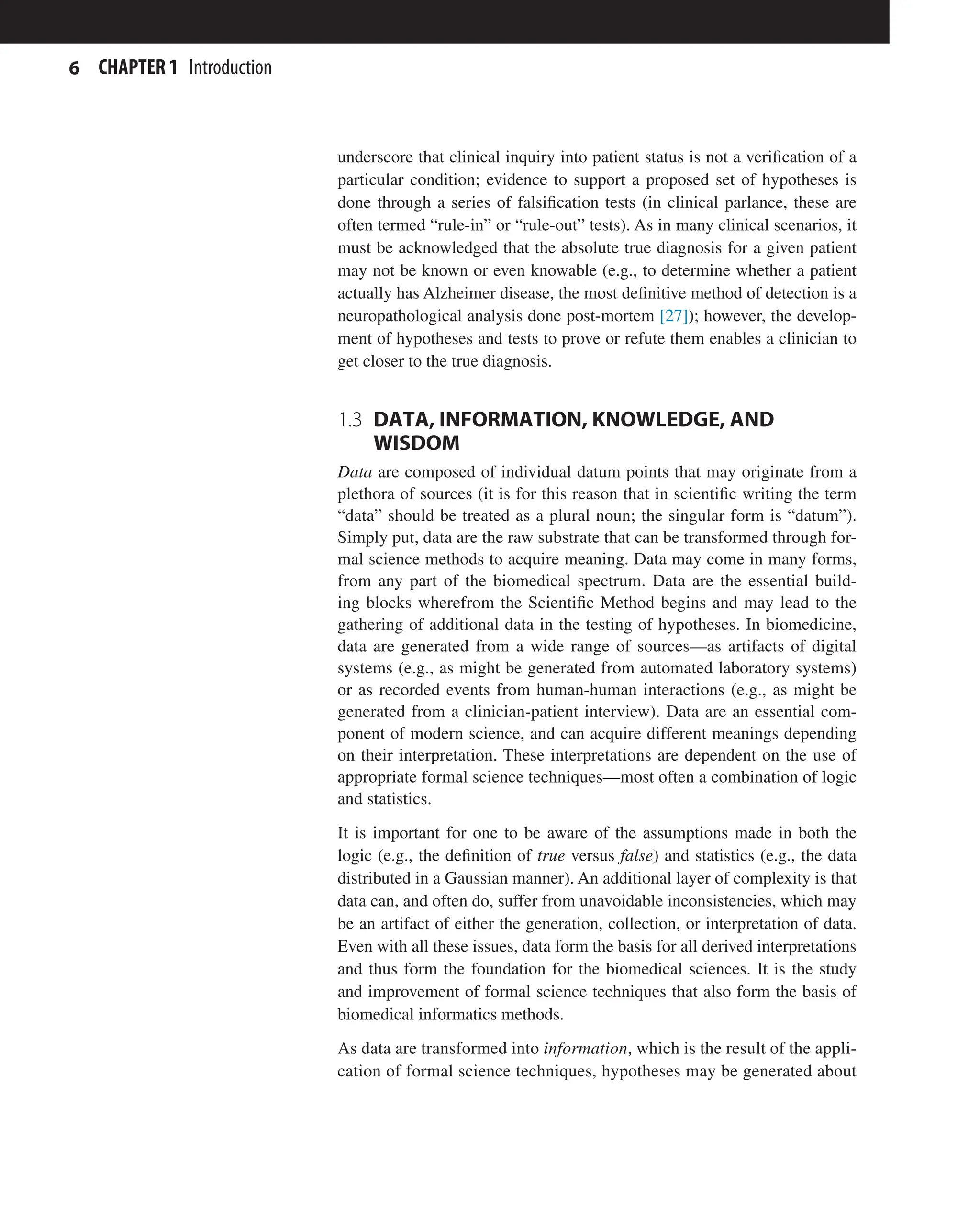 6 CHAPTER 1 Introduction
underscore that clinical inquiry into patient status is not a verification of a
particular condition; evidence to support a proposed set of hypotheses is
done through a series of falsification tests (in clinical parlance, these are
often termed “rule-in” or “rule-out” tests). As in many clinical scenarios, it
must be acknowledged that the absolute true diagnosis for a given patient
may not be known or even knowable (e.g., to determine whether a patient
actually has Alzheimer disease, the most definitive method of detection is a
neuropathological analysis done post-mortem [27]); however, the develop-
ment of hypotheses and tests to prove or refute them enables a clinician to
get closer to the true diagnosis.
1.3 
DATA, INFORMATION, KNOWLEDGE, AND
WISDOM
Data are composed of individual datum points that may originate from a
plethora of sources (it is for this reason that in scientific writing the term
“data” should be treated as a plural noun; the singular form is “datum”).
Simply put, data are the raw substrate that can be transformed through for-
mal science methods to acquire meaning. Data may come in many forms,
from any part of the biomedical spectrum. Data are the essential build-
ing blocks wherefrom the Scientific Method begins and may lead to the
gathering of additional data in the testing of hypotheses. In biomedicine,
data are generated from a wide range of sources—as artifacts of digital
systems (e.g., as might be generated from automated laboratory systems)
or as recorded events from human-human interactions (e.g., as might be
generated from a clinician-patient interview). Data are an essential com-
ponent of modern science, and can acquire different meanings depending
on their interpretation. These interpretations are dependent on the use of
appropriate formal science techniques—most often a combination of logic
and statistics.
It is important for one to be aware of the assumptions made in both the
logic (e.g., the definition of true versus false) and statistics (e.g., the data
distributed in a Gaussian manner). An additional layer of complexity is that
data can, and often do, suffer from unavoidable inconsistencies, which may
be an artifact of either the generation, collection, or interpretation of data.
Even with all these issues, data form the basis for all derived interpretations
and thus form the foundation for the biomedical sciences. It is the study
and improvement of formal science techniques that also form the basis of
biomedical informatics methods.
As data are transformed into information, which is the result of the appli-
cation of formal science techniques, hypotheses may be generated about
 