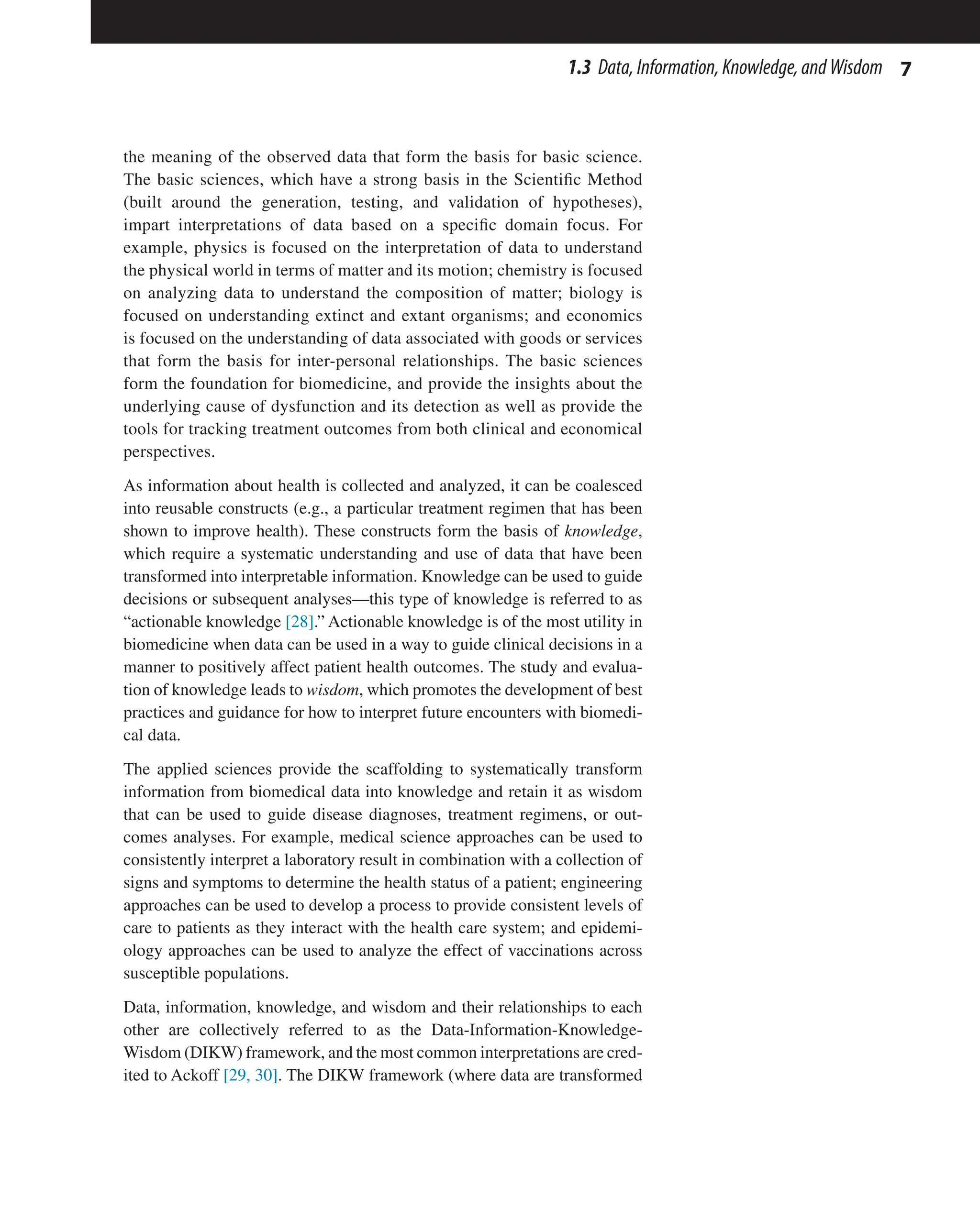 7
1.3 Data,Information,Knowledge,andWisdom
the meaning of the observed data that form the basis for basic science.
The basic sciences, which have a strong basis in the Scientific Method
(built around the generation, testing, and validation of hypotheses),
impart interpretations of data based on a specific domain focus. For
example, physics is focused on the interpretation of data to understand
the physical world in terms of matter and its motion; chemistry is focused
on analyzing data to understand the composition of matter; biology is
focused on understanding extinct and extant organisms; and economics
is focused on the understanding of data associated with goods or services
that form the basis for inter-personal relationships. The basic sciences
form the foundation for biomedicine, and provide the insights about the
underlying cause of dysfunction and its detection as well as provide the
tools for tracking treatment outcomes from both clinical and economical
perspectives.
As information about health is collected and analyzed, it can be coalesced
into reusable constructs (e.g., a particular treatment regimen that has been
shown to improve health). These constructs form the basis of knowledge,
which require a systematic understanding and use of data that have been
transformed into interpretable information. Knowledge can be used to guide
decisions or subsequent analyses—this type of knowledge is referred to as
“actionable knowledge [28].” Actionable knowledge is of the most utility in
biomedicine when data can be used in a way to guide clinical decisions in a
manner to positively affect patient health outcomes. The study and evalua-
tion of knowledge leads to wisdom, which promotes the development of best
practices and guidance for how to interpret future encounters with biomedi-
cal data.
The applied sciences provide the scaffolding to systematically transform
information from biomedical data into knowledge and retain it as wisdom
that can be used to guide disease diagnoses, treatment regimens, or out-
comes analyses. For example, medical science approaches can be used to
consistently interpret a laboratory result in combination with a collection of
signs and symptoms to determine the health status of a patient; engineering
approaches can be used to develop a process to provide consistent levels of
care to patients as they interact with the health care system; and epidemi-
ology approaches can be used to analyze the effect of vaccinations across
susceptible populations.
Data, information, knowledge, and wisdom and their relationships to each
other are collectively referred to as the Data-Information-Knowledge-
Wisdom (DIKW) framework, and the most common interpretations are cred-
ited to Ackoff [29, 30]. The DIKW framework (where data are transformed
 