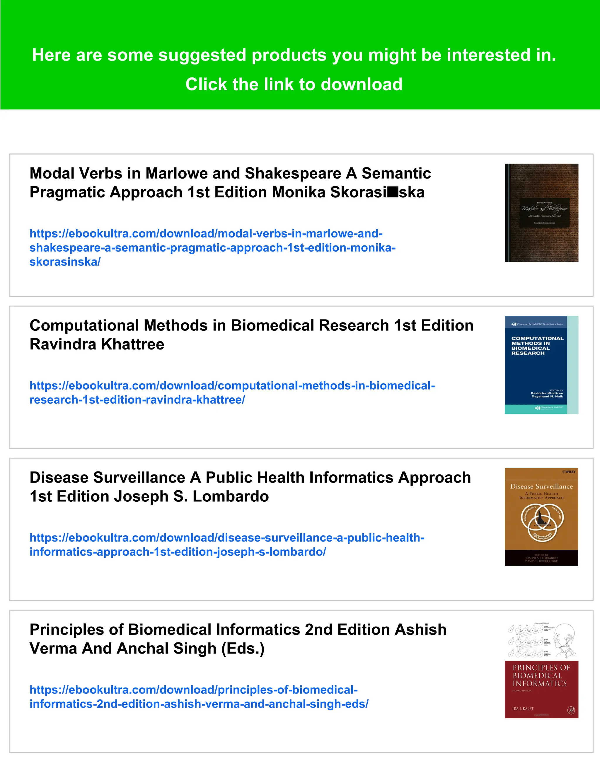 Here are some suggested products you might be interested in.
Click the link to download
Modal Verbs in Marlowe and Shakespeare A Semantic
Pragmatic Approach 1st Edition Monika Skorasi■ska
https://ebookultra.com/download/modal-verbs-in-marlowe-and-
shakespeare-a-semantic-pragmatic-approach-1st-edition-monika-
skorasinska/
Computational Methods in Biomedical Research 1st Edition
Ravindra Khattree
https://ebookultra.com/download/computational-methods-in-biomedical-
research-1st-edition-ravindra-khattree/
Disease Surveillance A Public Health Informatics Approach
1st Edition Joseph S. Lombardo
https://ebookultra.com/download/disease-surveillance-a-public-health-
informatics-approach-1st-edition-joseph-s-lombardo/
Principles of Biomedical Informatics 2nd Edition Ashish
Verma And Anchal Singh (Eds.)
https://ebookultra.com/download/principles-of-biomedical-
informatics-2nd-edition-ashish-verma-and-anchal-singh-eds/
 