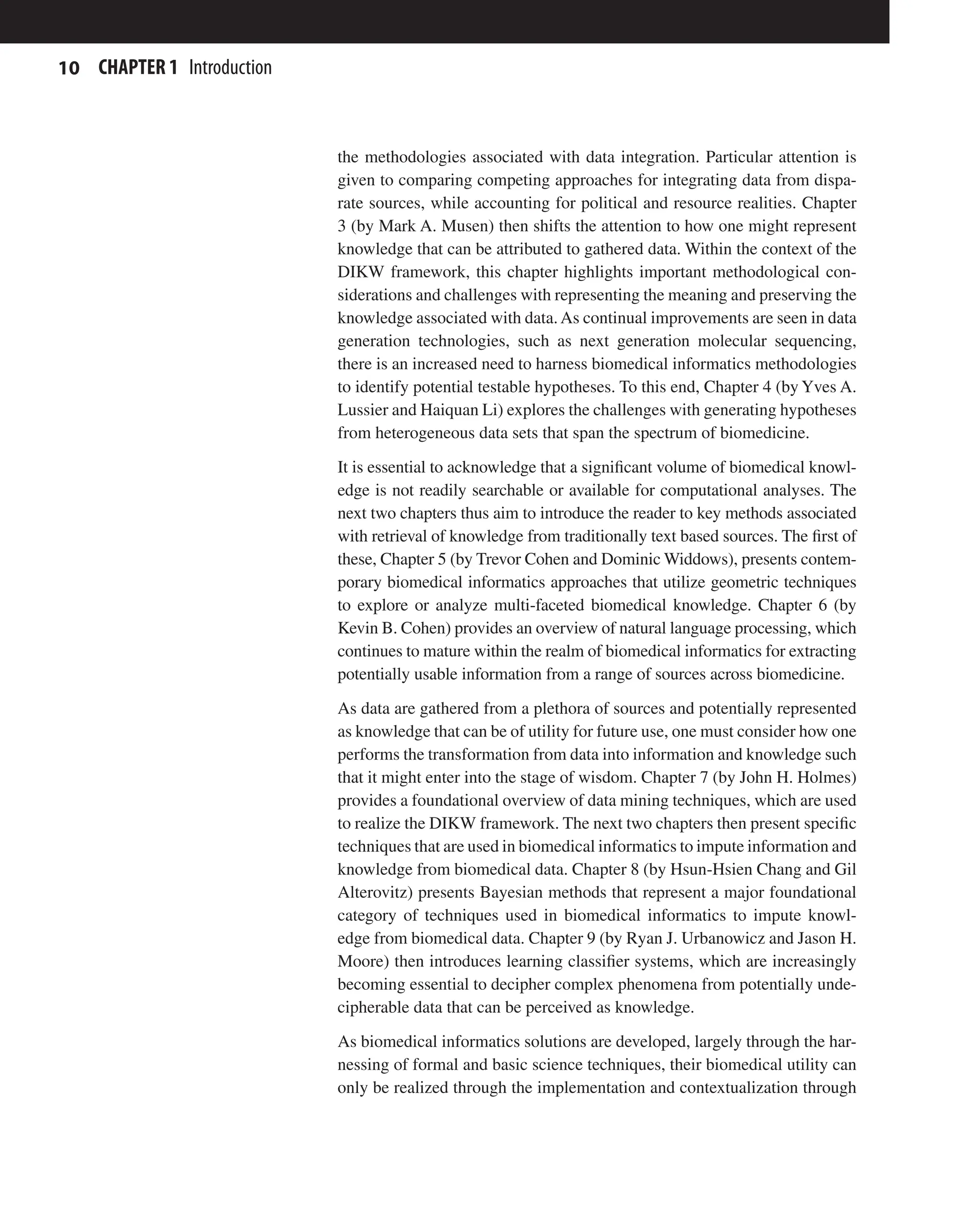 10 CHAPTER 1 Introduction
the methodologies associated with data integration. Particular attention is
given to comparing competing approaches for integrating data from dispa-
rate sources, while accounting for political and resource realities. Chapter
3 (by Mark A. Musen) then shifts the attention to how one might represent
knowledge that can be attributed to gathered data. Within the context of the
DIKW framework, this chapter highlights important methodological con-
siderations and challenges with representing the meaning and preserving the
knowledge associated with data.As continual improvements are seen in data
generation technologies, such as next generation molecular sequencing,
there is an increased need to harness biomedical informatics methodologies
to identify potential testable hypotheses. To this end, Chapter 4 (by Yves A.
Lussier and Haiquan Li) explores the challenges with generating hypotheses
from heterogeneous data sets that span the spectrum of biomedicine.
It is essential to acknowledge that a significant volume of biomedical knowl-
edge is not readily searchable or available for computational analyses. The
next two chapters thus aim to introduce the reader to key methods associated
with retrieval of knowledge from traditionally text based sources. The first of
these, Chapter 5 (by Trevor Cohen and Dominic Widdows), presents contem-
porary biomedical informatics approaches that utilize geometric techniques
to explore or analyze multi-faceted biomedical knowledge. Chapter 6 (by
Kevin B. Cohen) provides an overview of natural language processing, which
continues to mature within the realm of biomedical informatics for extracting
potentially usable information from a range of sources across biomedicine.
As data are gathered from a plethora of sources and potentially represented
as knowledge that can be of utility for future use, one must consider how one
performs the transformation from data into information and knowledge such
that it might enter into the stage of wisdom. Chapter 7 (by John H. Holmes)
provides a foundational overview of data mining techniques, which are used
to realize the DIKW framework. The next two chapters then present specific
techniques that are used in biomedical informatics to impute information and
knowledge from biomedical data. Chapter 8 (by Hsun-Hsien Chang and Gil
Alterovitz) presents Bayesian methods that represent a major foundational
category of techniques used in biomedical informatics to impute knowl-
edge from biomedical data. Chapter 9 (by Ryan J. Urbanowicz and Jason H.
Moore) then introduces learning classifier systems, which are increasingly
becoming essential to decipher complex phenomena from potentially unde-
cipherable data that can be perceived as knowledge.
As biomedical informatics solutions are developed, largely through the har-
nessing of formal and basic science techniques, their biomedical utility can
only be realized through the implementation and contextualization through
 