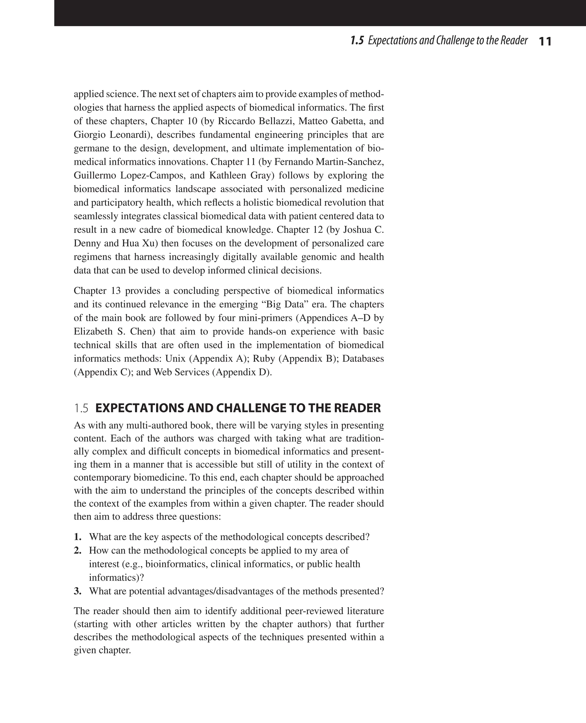 11
1.5 ExpectationsandChallengetotheReader
applied science. The next set of chapters aim to provide examples of method-
ologies that harness the applied aspects of biomedical informatics. The first
of these chapters, Chapter 10 (by Riccardo Bellazzi, Matteo Gabetta, and
Giorgio Leonardi), describes fundamental engineering principles that are
germane to the design, development, and ultimate implementation of bio-
medical informatics innovations. Chapter 11 (by Fernando Martin-Sanchez,
Guillermo Lopez-Campos, and Kathleen Gray) follows by exploring the
biomedical informatics landscape associated with personalized medicine
and participatory health, which reflects a holistic biomedical revolution that
seamlessly integrates classical biomedical data with patient centered data to
result in a new cadre of biomedical knowledge. Chapter 12 (by Joshua C.
Denny and Hua Xu) then focuses on the development of personalized care
regimens that harness increasingly digitally available genomic and health
data that can be used to develop informed clinical decisions.
Chapter 13 provides a concluding perspective of biomedical informatics
and its continued relevance in the emerging “Big Data” era. The chapters
of the main book are followed by four mini-primers (Appendices A–D by
Elizabeth S. Chen) that aim to provide hands-on experience with basic
technical skills that are often used in the implementation of biomedical
informatics methods: Unix (Appendix A); Ruby (Appendix B); Databases
(Appendix C); and Web Services (Appendix D).
1.5 
EXPECTATIONS AND CHALLENGE TO THE READER
As with any multi-authored book, there will be varying styles in presenting
content. Each of the authors was charged with taking what are tradition-
ally complex and difficult concepts in biomedical informatics and present-
ing them in a manner that is accessible but still of utility in the context of
contemporary biomedicine. To this end, each chapter should be approached
with the aim to understand the principles of the concepts described within
the context of the examples from within a given chapter. The reader should
then aim to address three questions:
1. What are the key aspects of the methodological concepts described?
2. How can the methodological concepts be applied to my area of
interest (e.g., bioinformatics, clinical informatics, or public health
informatics)?
3. What are potential advantages/disadvantages of the methods presented?
The reader should then aim to identify additional peer-reviewed literature
(starting with other articles written by the chapter authors) that further
describes the methodological aspects of the techniques presented within a
given chapter.
 