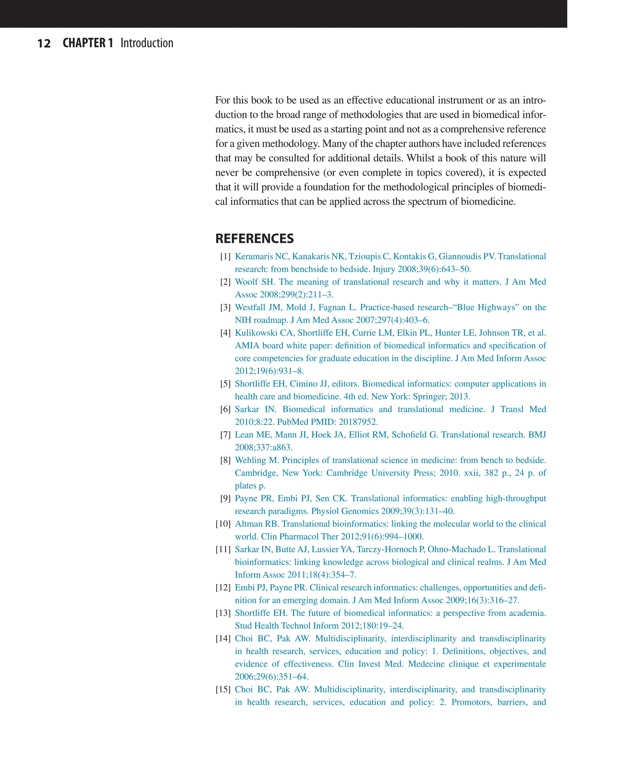 12 CHAPTER 1 Introduction
For this book to be used as an effective educational instrument or as an intro-
duction to the broad range of methodologies that are used in biomedical infor-
matics, it must be used as a starting point and not as a comprehensive reference
for a given methodology. Many of the chapter authors have included references
that may be consulted for additional details. Whilst a book of this nature will
never be comprehensive (or even complete in topics covered), it is expected
that it will provide a foundation for the methodological principles of biomedi-
cal informatics that can be applied across the spectrum of biomedicine.
REFERENCES
[1] Keramaris NC, Kanakaris NK, Tzioupis C, Kontakis G, Giannoudis PV. Translational
research: from benchside to bedside. Injury 2008;39(6):643–50.
[2] Woolf SH. The meaning of translational research and why it matters. J Am Med
Assoc 2008;299(2):211–3.
[3] Westfall JM, Mold J, Fagnan L. Practice-based research–“Blue Highways” on the
NIH roadmap. J Am Med Assoc 2007;297(4):403–6.
[4] Kulikowski CA, Shortliffe EH, Currie LM, Elkin PL, Hunter LE, Johnson TR, et al.
AMIA board white paper: definition of biomedical informatics and specification of
core competencies for graduate education in the discipline. J Am Med Inform Assoc
2012;19(6):931–8.
[5] Shortliffe EH, Cimino JJ, editors. Biomedical informatics: computer applications in
health care and biomedicine. 4th ed. New York: Springer; 2013.
[6] Sarkar IN. Biomedical informatics and translational medicine. J Transl Med
2010;8:22. PubMed PMID: 20187952.
[7] Lean ME, Mann JI, Hoek JA, Elliot RM, Schofield G. Translational research. BMJ
2008;337:a863.
[8] Wehling M. Principles of translational science in medicine: from bench to bedside.
Cambridge, New York: Cambridge University Press; 2010. xxii, 382 p., 24 p. of
plates p.
[9] Payne PR, Embi PJ, Sen CK. Translational informatics: enabling high-throughput
research paradigms. Physiol Genomics 2009;39(3):131–40.
[10] Altman RB. Translational bioinformatics: linking the molecular world to the clinical
world. Clin Pharmacol Ther 2012;91(6):994–1000.
[11] Sarkar IN, Butte AJ, LussierYA, Tarczy-Hornoch P, Ohno-Machado L. Translational
bioinformatics: linking knowledge across biological and clinical realms. J Am Med
Inform Assoc 2011;18(4):354–7.
[12] Embi PJ, Payne PR. Clinical research informatics: challenges, opportunities and defi-
nition for an emerging domain. J Am Med Inform Assoc 2009;16(3):316–27.
[13] Shortliffe EH. The future of biomedical informatics: a perspective from academia.
Stud Health Technol Inform 2012;180:19–24.
[14] Choi BC, Pak AW. Multidisciplinarity, interdisciplinarity and transdisciplinarity
in health research, services, education and policy: 1. Definitions, objectives, and
evidence of effectiveness. Clin Invest Med. Medecine clinique et experimentale
2006;29(6):351–64.
[15] Choi BC, Pak AW. Multidisciplinarity, interdisciplinarity, and transdisciplinarity
in health research, services, education and policy: 2. Promotors, barriers, and
 