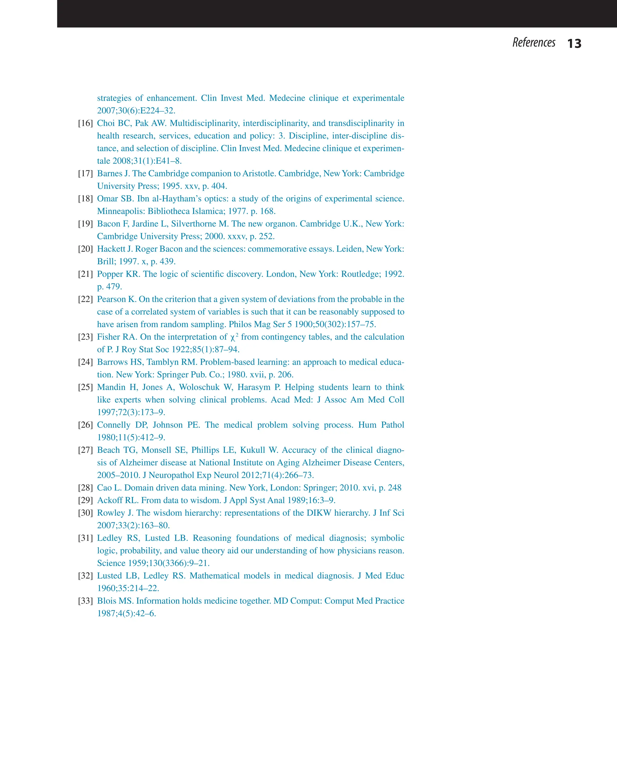 13
References
strategies of enhancement. Clin Invest Med. Medecine clinique et experimentale
2007;30(6):E224–32.
[16] Choi BC, Pak AW. Multidisciplinarity, interdisciplinarity, and transdisciplinarity in
health research, services, education and policy: 3. Discipline, inter-discipline dis-
tance, and selection of discipline. Clin Invest Med. Medecine clinique et experimen-
tale 2008;31(1):E41–8.
[17] Barnes J. The Cambridge companion to Aristotle. Cambridge, NewYork: Cambridge
University Press; 1995. xxv, p. 404.
[18] Omar SB. Ibn al-Haytham’s optics: a study of the origins of experimental science.
Minneapolis: Bibliotheca Islamica; 1977. p. 168.
[19] Bacon F, Jardine L, Silverthorne M. The new organon. Cambridge U.K., New York:
Cambridge University Press; 2000. xxxv, p. 252.
[20] Hackett J. Roger Bacon and the sciences: commemorative essays. Leiden, NewYork:
Brill; 1997. x, p. 439.
[21] Popper KR. The logic of scientific discovery. London, New York: Routledge; 1992.
p. 479.
[22] Pearson K. On the criterion that a given system of deviations from the probable in the
case of a correlated system of variables is such that it can be reasonably supposed to
have arisen from random sampling. Philos Mag Ser 5 1900;50(302):157–75.
[23] Fisher RA. On the interpretation of χ2
from contingency tables, and the calculation
of P. J Roy Stat Soc 1922;85(1):87–94.
[24] Barrows HS, Tamblyn RM. Problem-based learning: an approach to medical educa-
tion. New York: Springer Pub. Co.; 1980. xvii, p. 206.
[25] Mandin H, Jones A, Woloschuk W, Harasym P. Helping students learn to think
like experts when solving clinical problems. Acad Med: J Assoc Am Med Coll
1997;72(3):173–9.
[26] Connelly DP, Johnson PE. The medical problem solving process. Hum Pathol
1980;11(5):412–9.
[27] Beach TG, Monsell SE, Phillips LE, Kukull W. Accuracy of the clinical diagno-
sis of Alzheimer disease at National Institute on Aging Alzheimer Disease Centers,
2005–2010. J Neuropathol Exp Neurol 2012;71(4):266–73.
[28] Cao L. Domain driven data mining. New York, London: Springer; 2010. xvi, p. 248
[29] Ackoff RL. From data to wisdom. J Appl Syst Anal 1989;16:3–9.
[30] Rowley J. The wisdom hierarchy: representations of the DIKW hierarchy. J Inf Sci
2007;33(2):163–80.
[31] Ledley RS, Lusted LB. Reasoning foundations of medical diagnosis; symbolic
logic, probability, and value theory aid our understanding of how physicians reason.
Science 1959;130(3366):9–21.
[32] Lusted LB, Ledley RS. Mathematical models in medical diagnosis. J Med Educ
1960;35:214–22.
[33] Blois MS. Information holds medicine together. MD Comput: Comput Med Practice
1987;4(5):42–6.
 