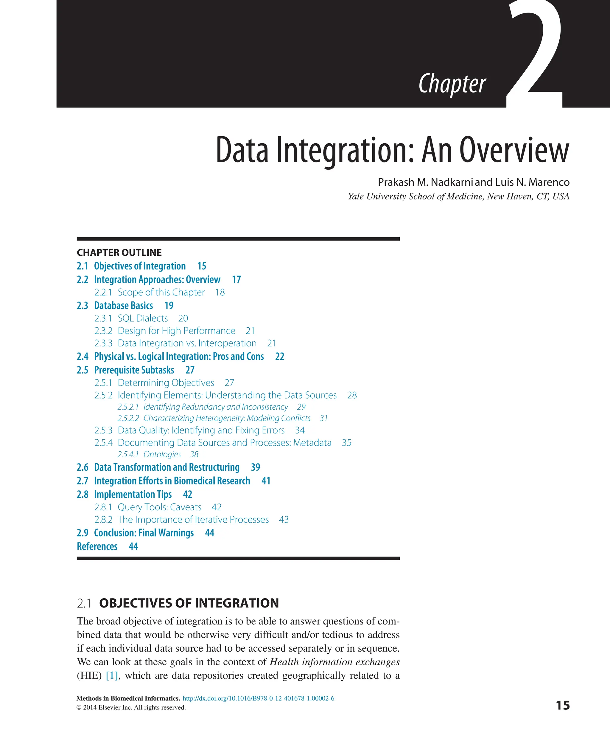 http://dx.doi.org/10.1016/B978-0-12-401678-1.00002-6
Methods in Biomedical Informatics.
© 2014 Elsevier Inc. All rights reserved.
2.1 
OBJECTIVES OF INTEGRATION
The broad objective of integration is to be able to answer questions of com-
bined data that would be otherwise very difficult and/or tedious to address
if each individual data source had to be accessed separately or in sequence.
We can look at these goals in the context of Health information exchanges
(HIE) [1], which are data repositories created geographically related to a
15
Data Integration: An Overview
Prakash M. Nadkarniand Luis N. Marenco
Yale University School of Medicine, New Haven, CT, USA
2
Chapter
CHAPTER OUTLINE
2.1 Objectives of Integration 15
2.2 Integration Approaches: Overview 17
2.2.1 
Scope of this Chapter 18
2.3 Database Basics 19
2.3.1 SQL Dialects 20
2.3.2 
Design for High Performance 21
2.3.3 
Data Integration vs. Interoperation 21
2.4 Physical vs. Logical Integration: Pros and Cons 22
2.5 Prerequisite Subtasks 27
2.5.1 Determining Objectives 27
2.5.2 
Identifying Elements: Understanding the Data Sources 28
2.5.2.1 Identifying Redundancy and Inconsistency 29
2.5.2.2 Characterizing Heterogeneity: Modeling Conflicts 31
2.5.3 
Data Quality: Identifying and Fixing Errors 34
2.5.4 
Documenting Data Sources and Processes: Metadata 35
2.5.4.1 Ontologies 38
2.6 Data Transformation and Restructuring 39
2.7 Integration Efforts in Biomedical Research 41
2.8 Implementation Tips 42
2.8.1 
Query Tools: Caveats 42
2.8.2 
The Importance of Iterative Processes 43
2.9 Conclusion: Final Warnings 44
References 44
 