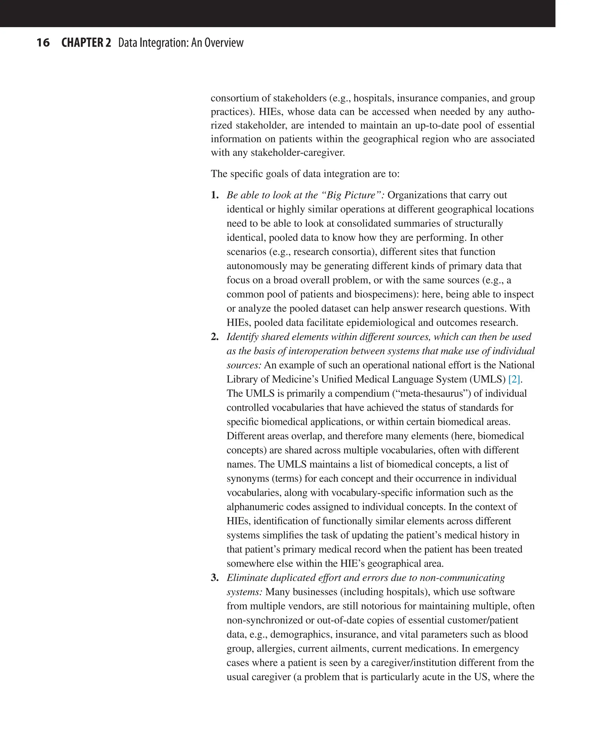16 CHAPTER 2 Data Integration: An Overview
consortium of stakeholders (e.g., hospitals, insurance companies, and group
practices). HIEs, whose data can be accessed when needed by any autho-
rized stakeholder, are intended to maintain an up-to-date pool of essential
information on patients within the geographical region who are associated
with any stakeholder-caregiver.
The specific goals of data integration are to:
1. Be able to look at the “Big Picture”: Organizations that carry out
identical or highly similar operations at different geographical locations
need to be able to look at consolidated summaries of structurally
identical, pooled data to know how they are performing. In other
scenarios (e.g., research consortia), different sites that function
autonomously may be generating different kinds of primary data that
focus on a broad overall problem, or with the same sources (e.g., a
common pool of patients and biospecimens): here, being able to inspect
or analyze the pooled dataset can help answer research questions. With
HIEs, pooled data facilitate epidemiological and outcomes research.
2. Identify shared elements within different sources, which can then be used
as the basis of interoperation between systems that make use of individual
sources: An example of such an operational national effort is the National
Library of Medicine’s Unified Medical Language System (UMLS) [2].
The UMLS is primarily a compendium (“meta-thesaurus”) of individual
controlled vocabularies that have achieved the status of standards for
specific biomedical applications, or within certain biomedical areas.
Different areas overlap, and therefore many elements (here, biomedical
concepts) are shared across multiple vocabularies, often with different
names. The UMLS maintains a list of biomedical concepts, a list of
synonyms (terms) for each concept and their occurrence in individual
vocabularies, along with vocabulary-specific information such as the
alphanumeric codes assigned to individual concepts. In the context of
HIEs, identification of functionally similar elements across different
systems simplifies the task of updating the patient’s medical history in
that patient’s primary medical record when the patient has been treated
somewhere else within the HIE’s geographical area.
3. Eliminate duplicated effort and errors due to non-communicating
systems: Many businesses (including hospitals), which use software
from multiple vendors, are still notorious for maintaining multiple, often
non-synchronized or out-of-date copies of essential customer/patient
data, e.g., demographics, insurance, and vital parameters such as blood
group, allergies, current ailments, current medications. In emergency
cases where a patient is seen by a caregiver/institution different from the
usual caregiver (a problem that is particularly acute in the US, where the
 