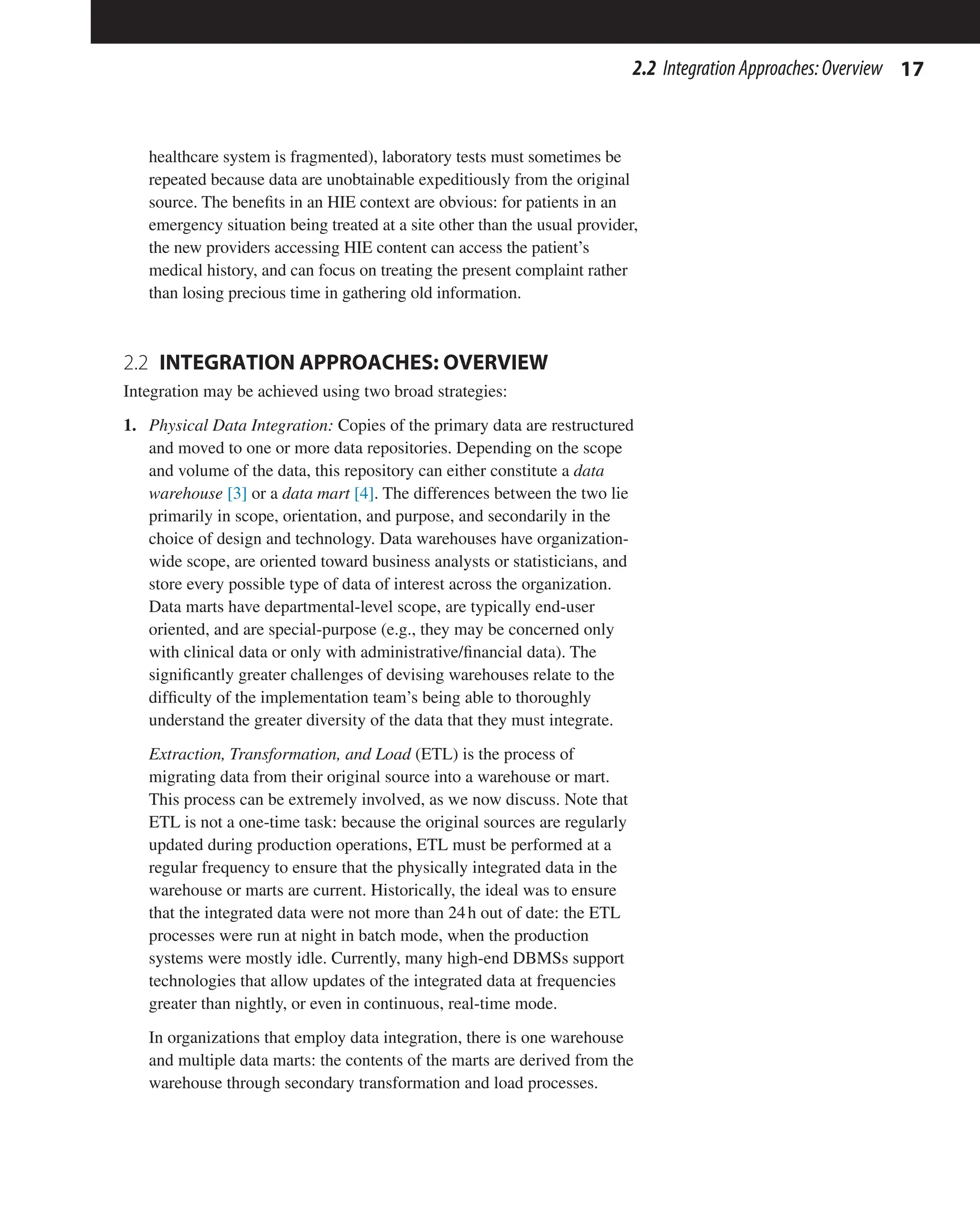 17
2.2 IntegrationApproaches:Overview
healthcare system is fragmented), laboratory tests must sometimes be
repeated because data are unobtainable expeditiously from the original
source. The benefits in an HIE context are obvious: for patients in an
emergency situation being treated at a site other than the usual provider,
the new providers accessing HIE content can access the patient’s
medical history, and can focus on treating the present complaint rather
than losing precious time in gathering old information.
2.2 
INTEGRATION APPROACHES: OVERVIEW
Integration may be achieved using two broad strategies:
1. Physical Data Integration: Copies of the primary data are restructured
and moved to one or more data repositories. Depending on the scope
and volume of the data, this repository can either constitute a data
warehouse [3] or a data mart [4]. The differences between the two lie
primarily in scope, orientation, and purpose, and secondarily in the
choice of design and technology. Data warehouses have organization-
wide scope, are oriented toward business analysts or statisticians, and
store every possible type of data of interest across the organization.
Data marts have departmental-level scope, are typically end-user
oriented, and are special-purpose (e.g., they may be concerned only
with clinical data or only with administrative/financial data). The
significantly greater challenges of devising warehouses relate to the
difficulty of the implementation team’s being able to thoroughly
understand the greater diversity of the data that they must integrate.
Extraction, Transformation, and Load (ETL) is the process of
migrating data from their original source into a warehouse or mart.
This process can be extremely involved, as we now discuss. Note that
ETL is not a one-time task: because the original sources are regularly
updated during production operations, ETL must be performed at a
regular frequency to ensure that the physically integrated data in the
warehouse or marts are current. Historically, the ideal was to ensure
that the integrated data were not more than 24h out of date: the ETL
processes were run at night in batch mode, when the production
systems were mostly idle. Currently, many high-end DBMSs support
technologies that allow updates of the integrated data at frequencies
greater than nightly, or even in continuous, real-time mode.
In organizations that employ data integration, there is one warehouse
and multiple data marts: the contents of the marts are derived from the
warehouse through secondary transformation and load processes.
 