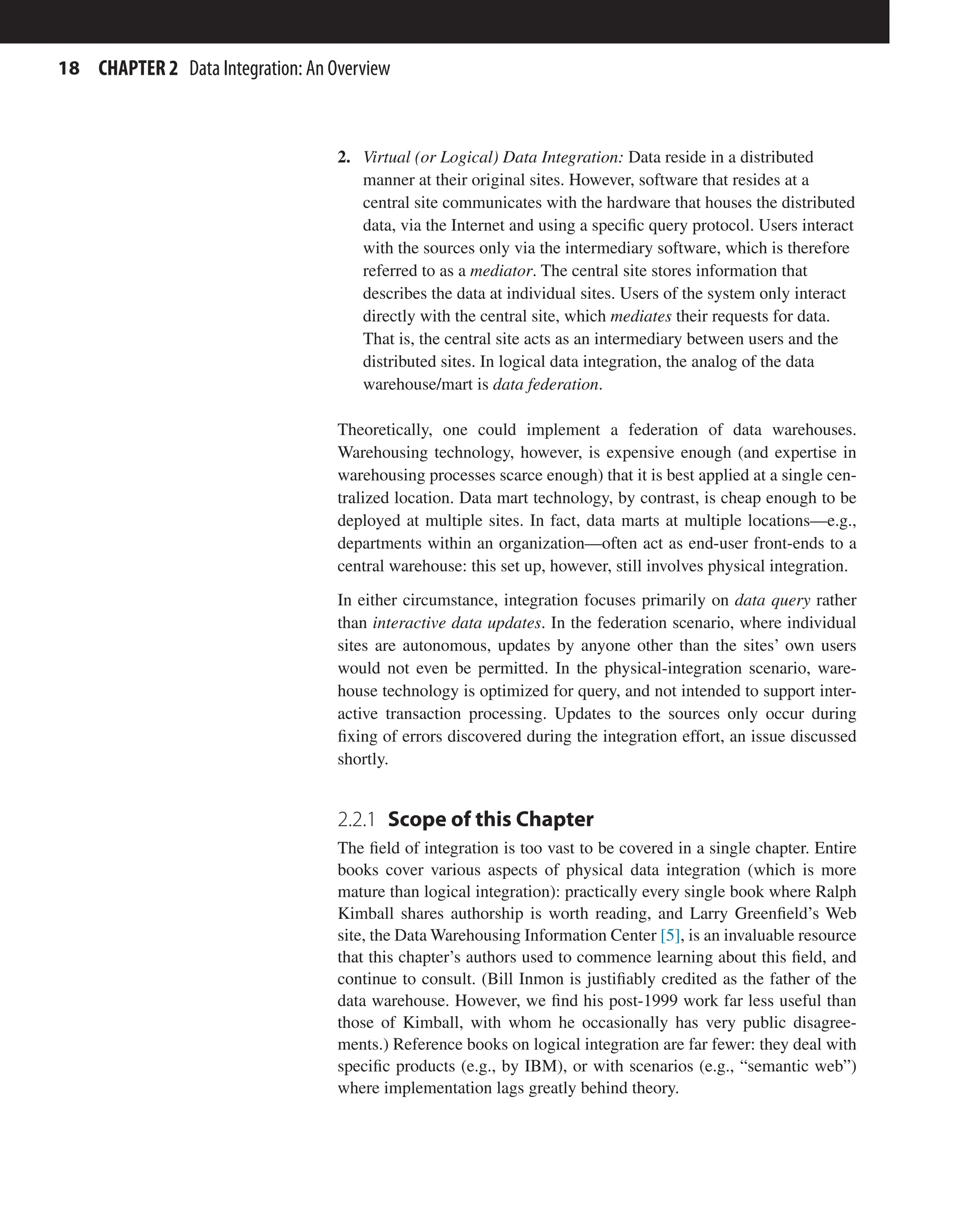 18 CHAPTER 2 Data Integration: An Overview
2. Virtual (or Logical) Data Integration: Data reside in a distributed
manner at their original sites. However, software that resides at a
central site communicates with the hardware that houses the distributed
data, via the Internet and using a specific query protocol. Users interact
with the sources only via the intermediary software, which is therefore
referred to as a mediator. The central site stores information that
describes the data at individual sites. Users of the system only interact
directly with the central site, which mediates their requests for data.
That is, the central site acts as an intermediary between users and the
distributed sites. In logical data integration, the analog of the data
warehouse/mart is data federation.
Theoretically, one could implement a federation of data warehouses.
Warehousing technology, however, is expensive enough (and expertise in
warehousing processes scarce enough) that it is best applied at a single cen-
tralized location. Data mart technology, by contrast, is cheap enough to be
deployed at multiple sites. In fact, data marts at multiple locations—e.g.,
departments within an organization—often act as end-user front-ends to a
central warehouse: this set up, however, still involves physical integration.
In either circumstance, integration focuses primarily on data query rather
than interactive data updates. In the federation scenario, where individual
sites are autonomous, updates by anyone other than the sites’ own users
would not even be permitted. In the physical-integration scenario, ware-
house technology is optimized for query, and not intended to support inter-
active transaction processing. Updates to the sources only occur during
fixing of errors discovered during the integration effort, an issue discussed
shortly.
2.2.1 
Scope of this Chapter
The field of integration is too vast to be covered in a single chapter. Entire
books cover various aspects of physical data integration (which is more
mature than logical integration): practically every single book where Ralph
Kimball shares authorship is worth reading, and Larry Greenfield’s Web
site, the Data Warehousing Information Center [5], is an invaluable resource
that this chapter’s authors used to commence learning about this field, and
continue to consult. (Bill Inmon is justifiably credited as the father of the
data warehouse. However, we find his post-1999 work far less useful than
those of Kimball, with whom he occasionally has very public disagree-
ments.) Reference books on logical integration are far fewer: they deal with
specific products (e.g., by IBM), or with scenarios (e.g., “semantic web”)
where implementation lags greatly behind theory.
 