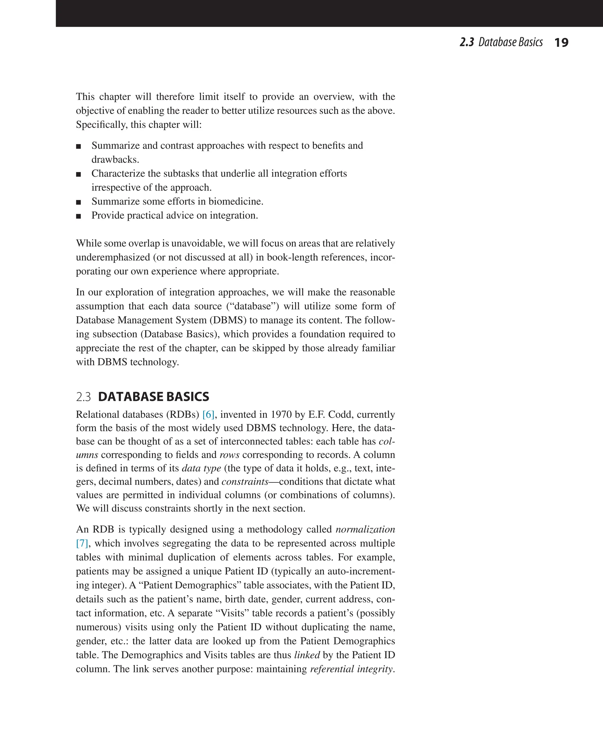 19
2.3 DatabaseBasics
This chapter will therefore limit itself to provide an overview, with the
objective of enabling the reader to better utilize resources such as the above.
Specifically, this chapter will:
n Summarize and contrast approaches with respect to benefits and
drawbacks.
n Characterize the subtasks that underlie all integration efforts
irrespective of the approach.
n Summarize some efforts in biomedicine.
n Provide practical advice on integration.
While some overlap is unavoidable, we will focus on areas that are relatively
underemphasized (or not discussed at all) in book-length references, incor-
porating our own experience where appropriate.
In our exploration of integration approaches, we will make the reasonable
assumption that each data source (“database”) will utilize some form of
Database Management System (DBMS) to manage its content. The follow-
ing subsection (Database Basics), which provides a foundation required to
appreciate the rest of the chapter, can be skipped by those already familiar
with DBMS technology.
2.3 DATABASE BASICS
Relational databases (RDBs) [6], invented in 1970 by E.F. Codd, currently
form the basis of the most widely used DBMS technology. Here, the data-
base can be thought of as a set of interconnected tables: each table has col-
umns corresponding to fields and rows corresponding to records. A column
is defined in terms of its data type (the type of data it holds, e.g., text, inte-
gers, decimal numbers, dates) and constraints—conditions that dictate what
values are permitted in individual columns (or combinations of columns).
We will discuss constraints shortly in the next section.
An RDB is typically designed using a methodology called normalization
[7], which involves segregating the data to be represented across multiple
tables with minimal duplication of elements across tables. For example,
patients may be assigned a unique Patient ID (typically an auto-increment-
ing integer). A “Patient Demographics” table associates, with the Patient ID,
details such as the patient’s name, birth date, gender, current address, con-
tact information, etc. A separate “Visits” table records a patient’s (possibly
numerous) visits using only the Patient ID without duplicating the name,
gender, etc.: the latter data are looked up from the Patient Demographics
table. The Demographics and Visits tables are thus linked by the Patient ID
column. The link serves another purpose: maintaining referential integrity.
 