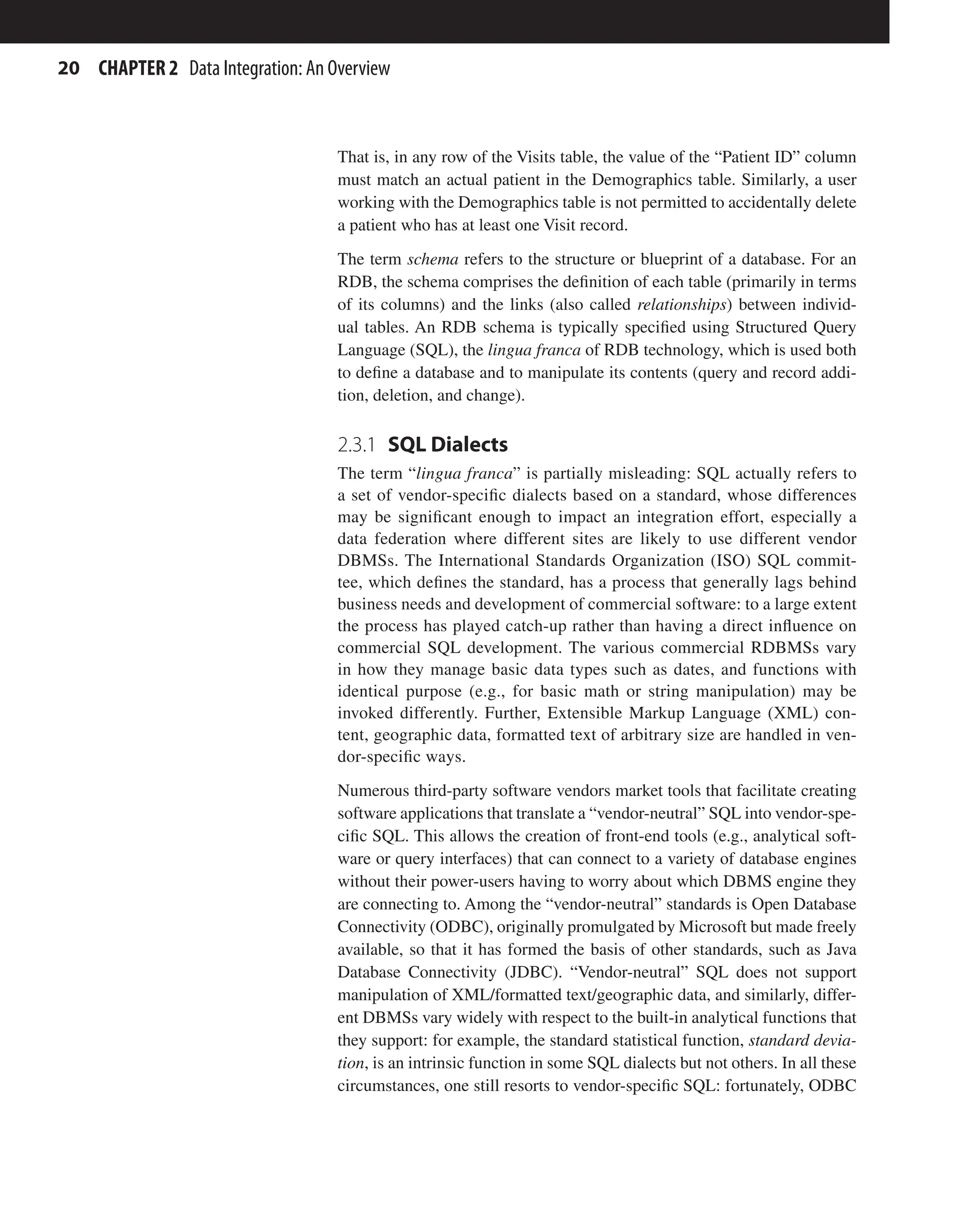 20 CHAPTER 2 Data Integration: An Overview
That is, in any row of the Visits table, the value of the “Patient ID” column
must match an actual patient in the Demographics table. Similarly, a user
working with the Demographics table is not permitted to accidentally delete
a patient who has at least one Visit record.
The term schema refers to the structure or blueprint of a database. For an
RDB, the schema comprises the definition of each table (primarily in terms
of its columns) and the links (also called relationships) between individ-
ual tables. An RDB schema is typically specified using Structured Query
Language (SQL), the lingua franca of RDB technology, which is used both
to define a database and to manipulate its contents (query and record addi-
tion, deletion, and change).
2.3.1 SQL Dialects
The term “lingua franca” is partially misleading: SQL actually refers to
a set of vendor-specific dialects based on a standard, whose differences
may be significant enough to impact an integration effort, especially a
data federation where different sites are likely to use different vendor
DBMSs. The International Standards Organization (ISO) SQL commit-
tee, which defines the standard, has a process that generally lags behind
business needs and development of commercial software: to a large extent
the process has played catch-up rather than having a direct influence on
commercial SQL development. The various commercial RDBMSs vary
in how they manage basic data types such as dates, and functions with
identical purpose (e.g., for basic math or string manipulation) may be
invoked differently. Further, Extensible Markup Language (XML) con-
tent, geographic data, formatted text of arbitrary size are handled in ven-
dor-specific ways.
Numerous third-party software vendors market tools that facilitate creating
software applications that translate a “vendor-neutral” SQL into vendor-spe-
cific SQL. This allows the creation of front-end tools (e.g., analytical soft-
ware or query interfaces) that can connect to a variety of database engines
without their power-users having to worry about which DBMS engine they
are connecting to. Among the “vendor-neutral” standards is Open Database
Connectivity (ODBC), originally promulgated by Microsoft but made freely
available, so that it has formed the basis of other standards, such as Java
Database Connectivity (JDBC). “Vendor-neutral” SQL does not support
manipulation of XML/formatted text/geographic data, and similarly, differ-
ent DBMSs vary widely with respect to the built-in analytical functions that
they support: for example, the standard statistical function, standard devia-
tion, is an intrinsic function in some SQL dialects but not others. In all these
circumstances, one still resorts to vendor-specific SQL: fortunately, ODBC
 