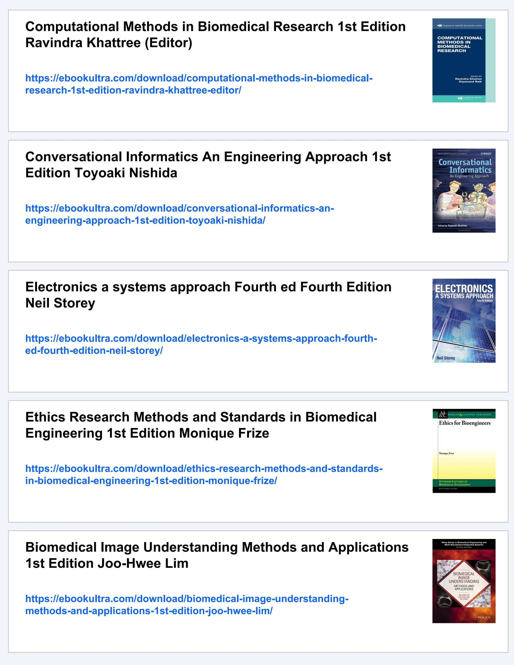 Computational Methods in Biomedical Research 1st Edition
Ravindra Khattree (Editor)
https://ebookultra.com/download/computational-methods-in-biomedical-
research-1st-edition-ravindra-khattree-editor/
Conversational Informatics An Engineering Approach 1st
Edition Toyoaki Nishida
https://ebookultra.com/download/conversational-informatics-an-
engineering-approach-1st-edition-toyoaki-nishida/
Electronics a systems approach Fourth ed Fourth Edition
Neil Storey
https://ebookultra.com/download/electronics-a-systems-approach-fourth-
ed-fourth-edition-neil-storey/
Ethics Research Methods and Standards in Biomedical
Engineering 1st Edition Monique Frize
https://ebookultra.com/download/ethics-research-methods-and-standards-
in-biomedical-engineering-1st-edition-monique-frize/
Biomedical Image Understanding Methods and Applications
1st Edition Joo-Hwee Lim
https://ebookultra.com/download/biomedical-image-understanding-
methods-and-applications-1st-edition-joo-hwee-lim/
 