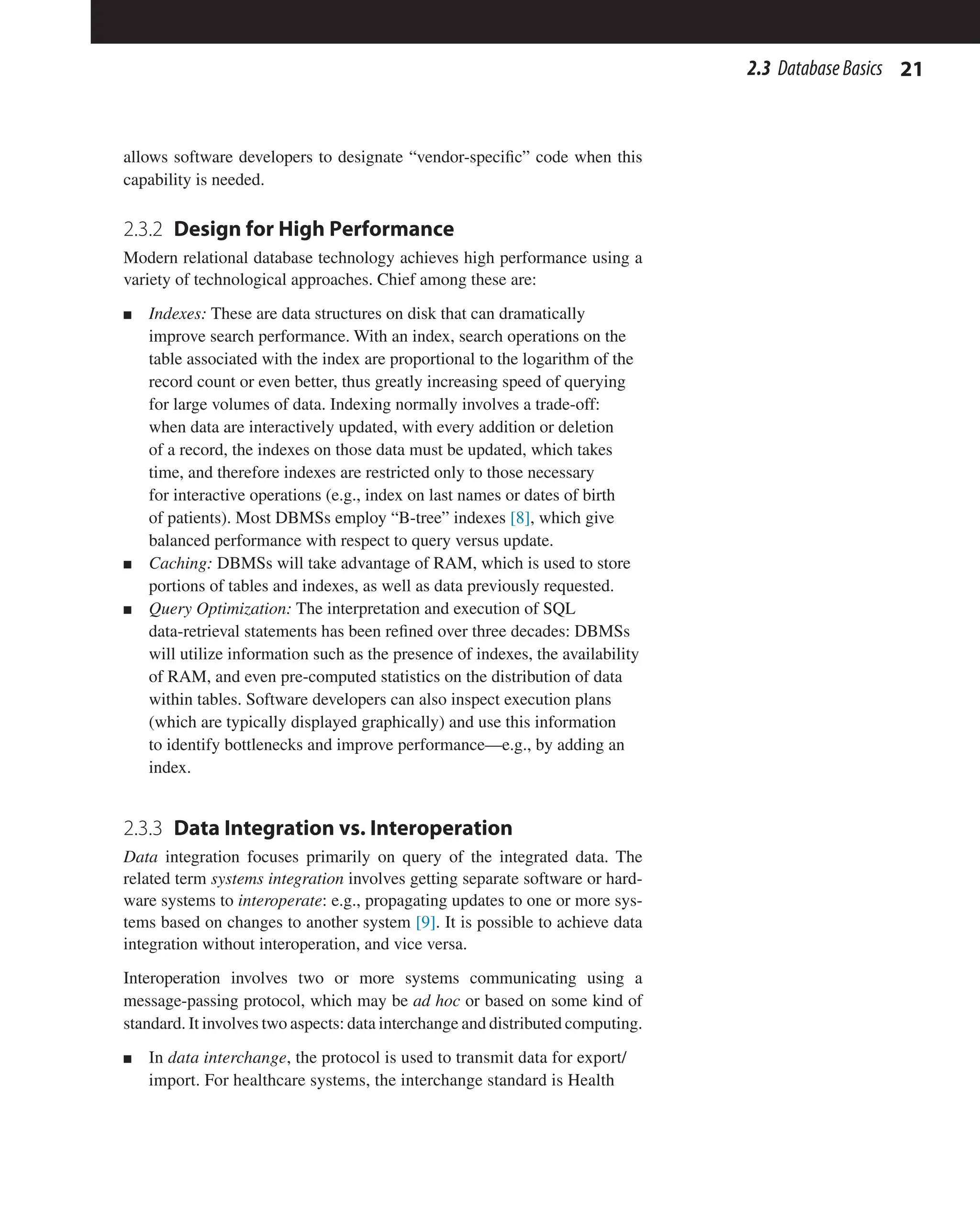 21
2.3 DatabaseBasics
allows software developers to designate “vendor-specific” code when this
capability is needed.
2.3.2 
Design for High Performance
Modern relational database technology achieves high performance using a
variety of technological approaches. Chief among these are:
n Indexes: These are data structures on disk that can dramatically
improve search performance. With an index, search operations on the
table associated with the index are proportional to the logarithm of the
record count or even better, thus greatly increasing speed of querying
for large volumes of data. Indexing normally involves a trade-off:
when data are interactively updated, with every addition or deletion
of a record, the indexes on those data must be updated, which takes
time, and therefore indexes are restricted only to those necessary
for interactive operations (e.g., index on last names or dates of birth
of patients). Most DBMSs employ “B-tree” indexes [8], which give
balanced performance with respect to query versus update.
n Caching: DBMSs will take advantage of RAM, which is used to store
portions of tables and indexes, as well as data previously requested.
n Query Optimization: The interpretation and execution of SQL
data-retrieval statements has been refined over three decades: DBMSs
will utilize information such as the presence of indexes, the availability
of RAM, and even pre-computed statistics on the distribution of data
within tables. Software developers can also inspect execution plans
(which are typically displayed graphically) and use this information
to identify bottlenecks and improve performance—e.g., by adding an
index.
2.3.3 
Data Integration vs. Interoperation
Data integration focuses primarily on query of the integrated data. The
related term systems integration involves getting separate software or hard-
ware systems to interoperate: e.g., propagating updates to one or more sys-
tems based on changes to another system [9]. It is possible to achieve data
integration without interoperation, and vice versa.
Interoperation involves two or more systems communicating using a
message-passing protocol, which may be ad hoc or based on some kind of
standard. It involves two aspects: data interchange and distributed computing.
n In data interchange, the protocol is used to transmit data for export/
import. For healthcare systems, the interchange standard is Health
 