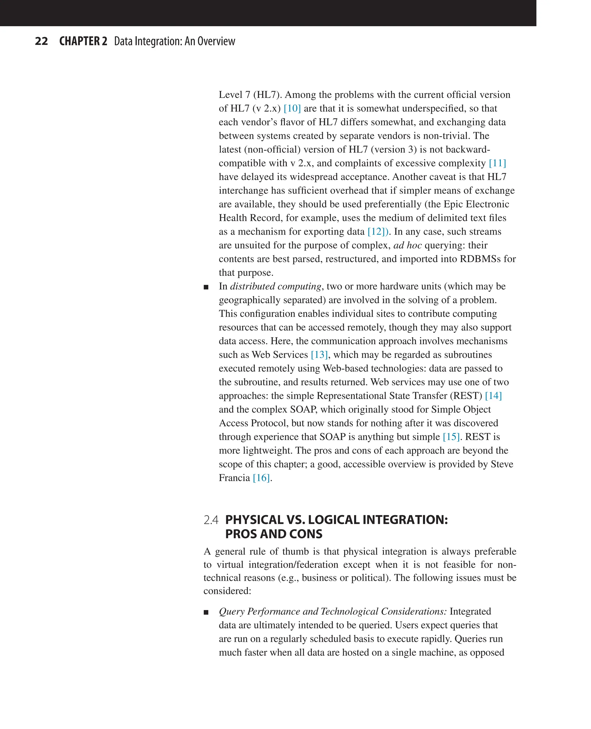 22 CHAPTER 2 Data Integration: An Overview
Level 7 (HL7). Among the problems with the current official version
of HL7 (v 2.x) [10] are that it is somewhat underspecified, so that
each vendor’s flavor of HL7 differs somewhat, and exchanging data
between systems created by separate vendors is non-trivial. The
latest (non-official) version of HL7 (version 3) is not backward-
compatible with v 2.x, and complaints of excessive complexity [11]
have delayed its widespread acceptance. Another caveat is that HL7
interchange has sufficient overhead that if simpler means of exchange
are available, they should be used preferentially (the Epic Electronic
Health Record, for example, uses the medium of delimited text files
as a mechanism for exporting data [12]). In any case, such streams
are unsuited for the purpose of complex, ad hoc querying: their
contents are best parsed, restructured, and imported into RDBMSs for
that purpose.
n In distributed computing, two or more hardware units (which may be
geographically separated) are involved in the solving of a problem.
This configuration enables individual sites to contribute computing
resources that can be accessed remotely, though they may also support
data access. Here, the communication approach involves mechanisms
such as Web Services [13], which may be regarded as subroutines
executed remotely using Web-based technologies: data are passed to
the subroutine, and results returned. Web services may use one of two
approaches: the simple Representational State Transfer (REST) [14]
and the complex SOAP, which originally stood for Simple Object
Access Protocol, but now stands for nothing after it was discovered
through experience that SOAP is anything but simple [15]. REST is
more lightweight. The pros and cons of each approach are beyond the
scope of this chapter; a good, accessible overview is provided by Steve
Francia [16].
2.4 
PHYSICAL VS. LOGICAL INTEGRATION:
PROS AND CONS
A general rule of thumb is that physical integration is always preferable
to virtual integration/federation except when it is not feasible for non-
technical reasons (e.g., business or political). The following issues must be
considered:
n Query Performance and Technological Considerations: Integrated
data are ultimately intended to be queried. Users expect queries that
are run on a regularly scheduled basis to execute rapidly. Queries run
much faster when all data are hosted on a single machine, as opposed
 
