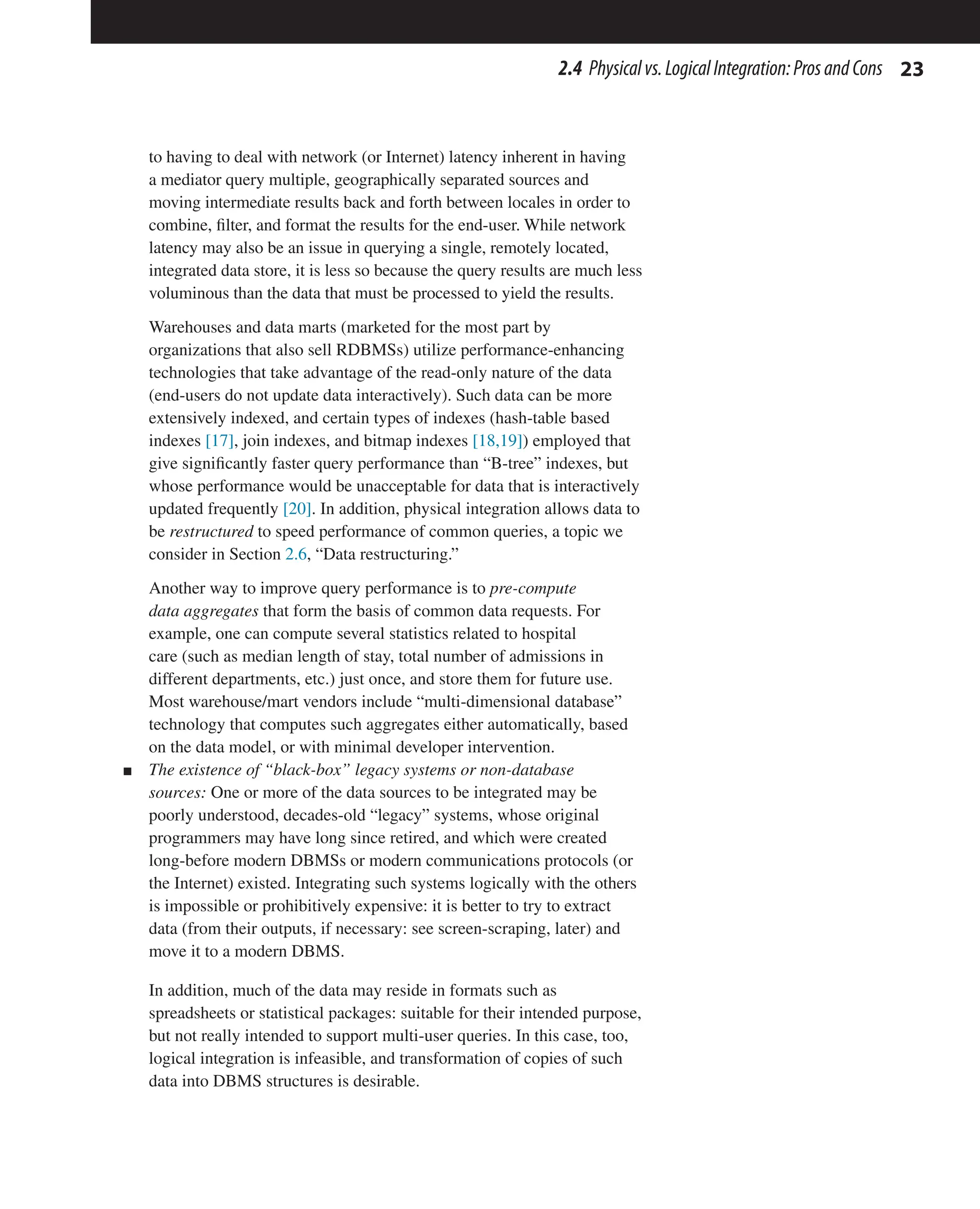23
2.4 Physicalvs.LogicalIntegration:ProsandCons
to having to deal with network (or Internet) latency inherent in having
a mediator query multiple, geographically separated sources and
moving intermediate results back and forth between locales in order to
combine, filter, and format the results for the end-user. While network
latency may also be an issue in querying a single, remotely located,
integrated data store, it is less so because the query results are much less
voluminous than the data that must be processed to yield the results.
Warehouses and data marts (marketed for the most part by
organizations that also sell RDBMSs) utilize performance-enhancing
technologies that take advantage of the read-only nature of the data
(end-users do not update data interactively). Such data can be more
extensively indexed, and certain types of indexes (hash-table based
indexes [17], join indexes, and bitmap indexes [18,19]) employed that
give significantly faster query performance than “B-tree” indexes, but
whose performance would be unacceptable for data that is interactively
updated frequently [20]. In addition, physical integration allows data to
be restructured to speed performance of common queries, a topic we
consider in Section 2.6, “Data restructuring.”
Another way to improve query performance is to pre-compute
data aggregates that form the basis of common data requests. For
example, one can compute several statistics related to hospital
care (such as median length of stay, total number of admissions in
different departments, etc.) just once, and store them for future use.
Most warehouse/mart vendors include “multi-dimensional database”
technology that computes such aggregates either automatically, based
on the data model, or with minimal developer intervention.
n The existence of “black-box” legacy systems or non-database
sources: One or more of the data sources to be integrated may be
poorly understood, decades-old “legacy” systems, whose original
programmers may have long since retired, and which were created
long-before modern DBMSs or modern communications protocols (or
the Internet) existed. Integrating such systems logically with the others
is impossible or prohibitively expensive: it is better to try to extract
data (from their outputs, if necessary: see screen-scraping, later) and
move it to a modern DBMS.
In addition, much of the data may reside in formats such as
spreadsheets or statistical packages: suitable for their intended purpose,
but not really intended to support multi-user queries. In this case, too,
logical integration is infeasible, and transformation of copies of such
data into DBMS structures is desirable.
 