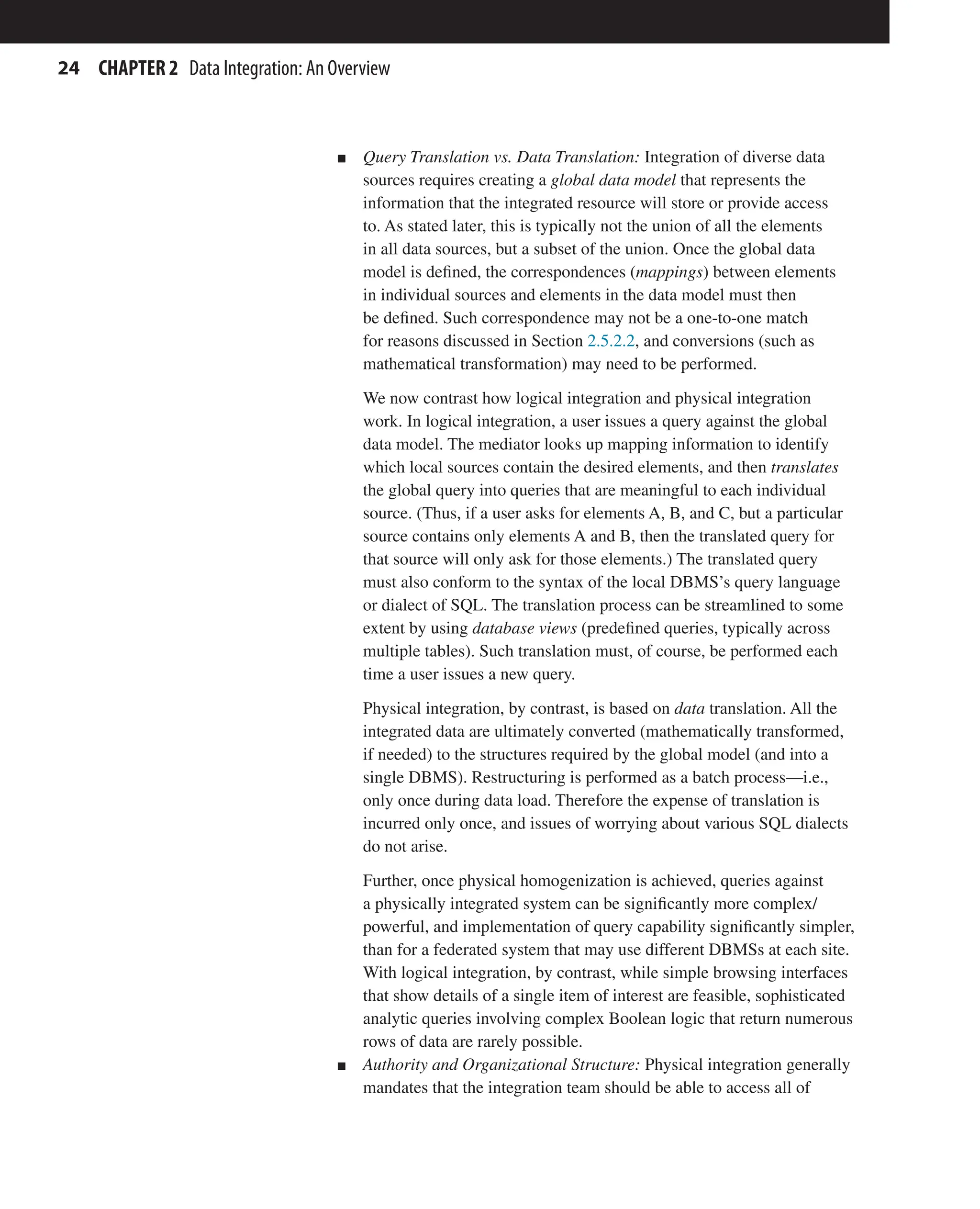 24 CHAPTER 2 Data Integration: An Overview
n Query Translation vs. Data Translation: Integration of diverse data
sources requires creating a global data model that represents the
information that the integrated resource will store or provide access
to. As stated later, this is typically not the union of all the elements
in all data sources, but a subset of the union. Once the global data
model is defined, the correspondences (mappings) between elements
in individual sources and elements in the data model must then
be defined. Such correspondence may not be a one-to-one match
for reasons discussed in Section 2.5.2.2, and conversions (such as
mathematical transformation) may need to be performed.
We now contrast how logical integration and physical integration
work. In logical integration, a user issues a query against the global
data model. The mediator looks up mapping information to identify
which local sources contain the desired elements, and then translates
the global query into queries that are meaningful to each individual
source. (Thus, if a user asks for elements A, B, and C, but a particular
source contains only elements A and B, then the translated query for
that source will only ask for those elements.) The translated query
must also conform to the syntax of the local DBMS’s query language
or dialect of SQL. The translation process can be streamlined to some
extent by using database views (predefined queries, typically across
multiple tables). Such translation must, of course, be performed each
time a user issues a new query.
Physical integration, by contrast, is based on data translation. All the
integrated data are ultimately converted (mathematically transformed,
if needed) to the structures required by the global model (and into a
single DBMS). Restructuring is performed as a batch process—i.e.,
only once during data load. Therefore the expense of translation is
incurred only once, and issues of worrying about various SQL dialects
do not arise.
Further, once physical homogenization is achieved, queries against
a physically integrated system can be significantly more complex/
powerful, and implementation of query capability significantly simpler,
than for a federated system that may use different DBMSs at each site.
With logical integration, by contrast, while simple browsing interfaces
that show details of a single item of interest are feasible, sophisticated
analytic queries involving complex Boolean logic that return numerous
rows of data are rarely possible.
n Authority and Organizational Structure: Physical integration generally
mandates that the integration team should be able to access all of
 