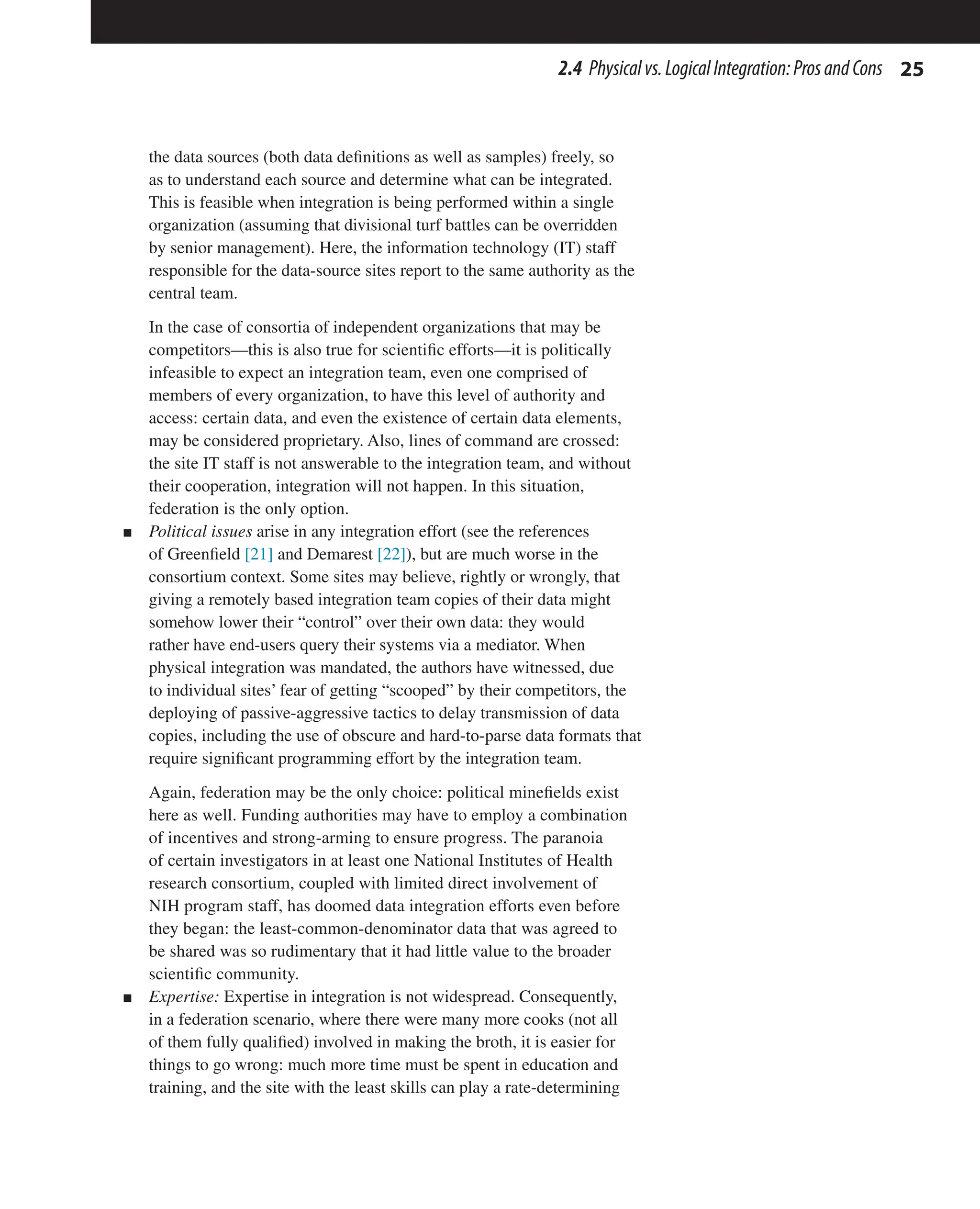 25
2.4 Physicalvs.LogicalIntegration:ProsandCons
the data sources (both data definitions as well as samples) freely, so
as to understand each source and determine what can be integrated.
This is feasible when integration is being performed within a single
organization (assuming that divisional turf battles can be overridden
by senior management). Here, the information technology (IT) staff
responsible for the data-source sites report to the same authority as the
central team.
In the case of consortia of independent organizations that may be
competitors—this is also true for scientific efforts—it is politically
infeasible to expect an integration team, even one comprised of
members of every organization, to have this level of authority and
access: certain data, and even the existence of certain data elements,
may be considered proprietary. Also, lines of command are crossed:
the site IT staff is not answerable to the integration team, and without
their cooperation, integration will not happen. In this situation,
federation is the only option.
n Political issues arise in any integration effort (see the references
of Greenfield [21] and Demarest [22]), but are much worse in the
consortium context. Some sites may believe, rightly or wrongly, that
giving a remotely based integration team copies of their data might
somehow lower their “control” over their own data: they would
rather have end-users query their systems via a mediator. When
physical integration was mandated, the authors have witnessed, due
to individual sites’ fear of getting “scooped” by their competitors, the
deploying of passive-aggressive tactics to delay transmission of data
copies, including the use of obscure and hard-to-parse data formats that
require significant programming effort by the integration team.
Again, federation may be the only choice: political minefields exist
here as well. Funding authorities may have to employ a combination
of incentives and strong-arming to ensure progress. The paranoia
of certain investigators in at least one National Institutes of Health
research consortium, coupled with limited direct involvement of
NIH program staff, has doomed data integration efforts even before
they began: the least-common-denominator data that was agreed to
be shared was so rudimentary that it had little value to the broader
scientific community.
n Expertise: Expertise in integration is not widespread. Consequently,
in a federation scenario, where there were many more cooks (not all
of them fully qualified) involved in making the broth, it is easier for
things to go wrong: much more time must be spent in education and
training, and the site with the least skills can play a rate-determining
 