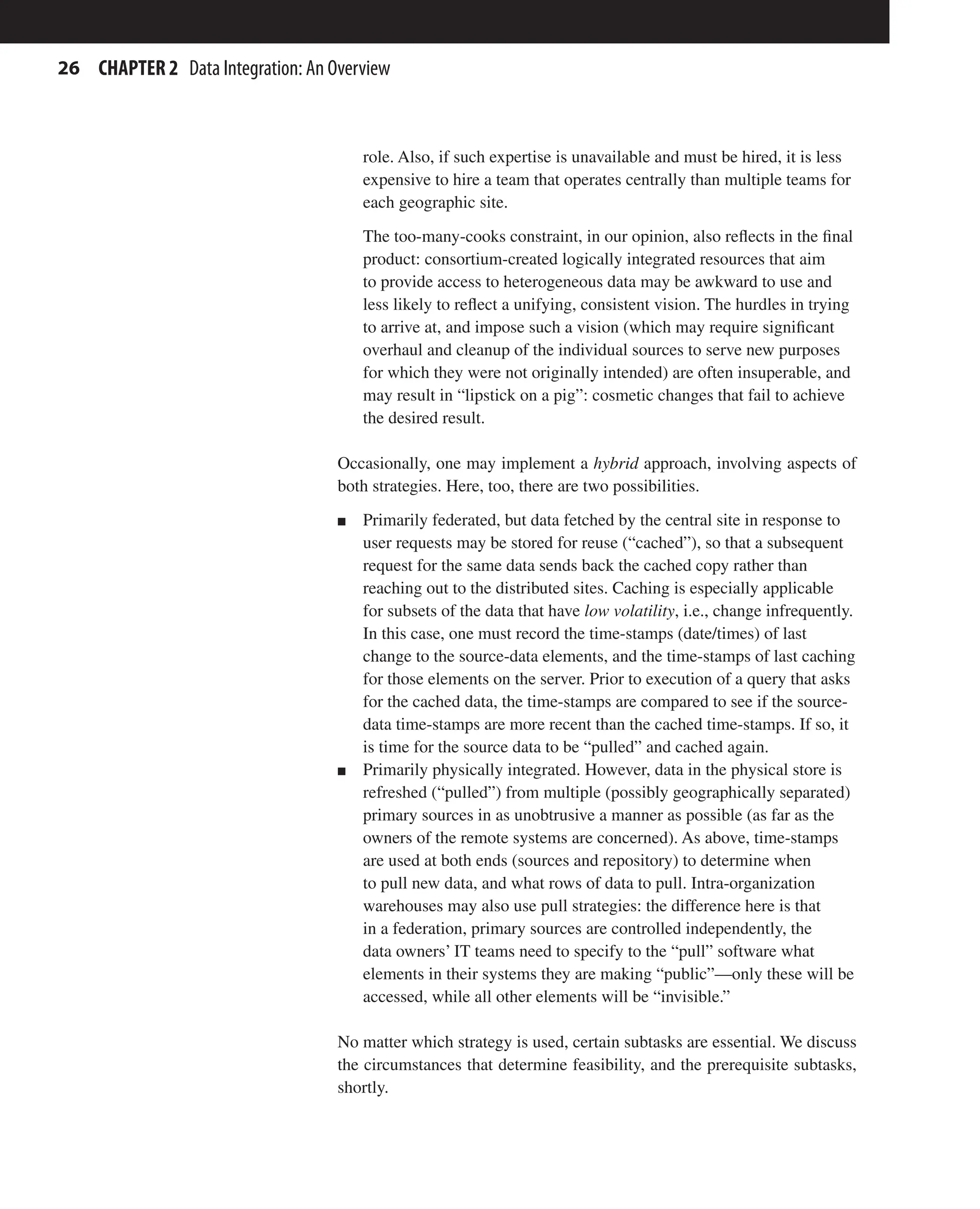 26 CHAPTER 2 Data Integration: An Overview
role. Also, if such expertise is unavailable and must be hired, it is less
expensive to hire a team that operates centrally than multiple teams for
each geographic site.
The too-many-cooks constraint, in our opinion, also reflects in the final
product: consortium-created logically integrated resources that aim
to provide access to heterogeneous data may be awkward to use and
less likely to reflect a unifying, consistent vision. The hurdles in trying
to arrive at, and impose such a vision (which may require significant
overhaul and cleanup of the individual sources to serve new purposes
for which they were not originally intended) are often insuperable, and
may result in “lipstick on a pig”: cosmetic changes that fail to achieve
the desired result.
Occasionally, one may implement a hybrid approach, involving aspects of
both strategies. Here, too, there are two possibilities.
n Primarily federated, but data fetched by the central site in response to
user requests may be stored for reuse (“cached”), so that a subsequent
request for the same data sends back the cached copy rather than
reaching out to the distributed sites. Caching is especially applicable
for subsets of the data that have low volatility, i.e., change infrequently.
In this case, one must record the time-stamps (date/times) of last
change to the source-data elements, and the time-stamps of last caching
for those elements on the server. Prior to execution of a query that asks
for the cached data, the time-stamps are compared to see if the source-
data time-stamps are more recent than the cached time-stamps. If so, it
is time for the source data to be “pulled” and cached again.
n Primarily physically integrated. However, data in the physical store is
refreshed (“pulled”) from multiple (possibly geographically separated)
primary sources in as unobtrusive a manner as possible (as far as the
owners of the remote systems are concerned). As above, time-stamps
are used at both ends (sources and repository) to determine when
to pull new data, and what rows of data to pull. Intra-organization
warehouses may also use pull strategies: the difference here is that
in a federation, primary sources are controlled independently, the
data owners’ IT teams need to specify to the “pull” software what
elements in their systems they are making “public”—only these will be
accessed, while all other elements will be “invisible.”
No matter which strategy is used, certain subtasks are essential. We discuss
the circumstances that determine feasibility, and the prerequisite subtasks,
shortly.
 