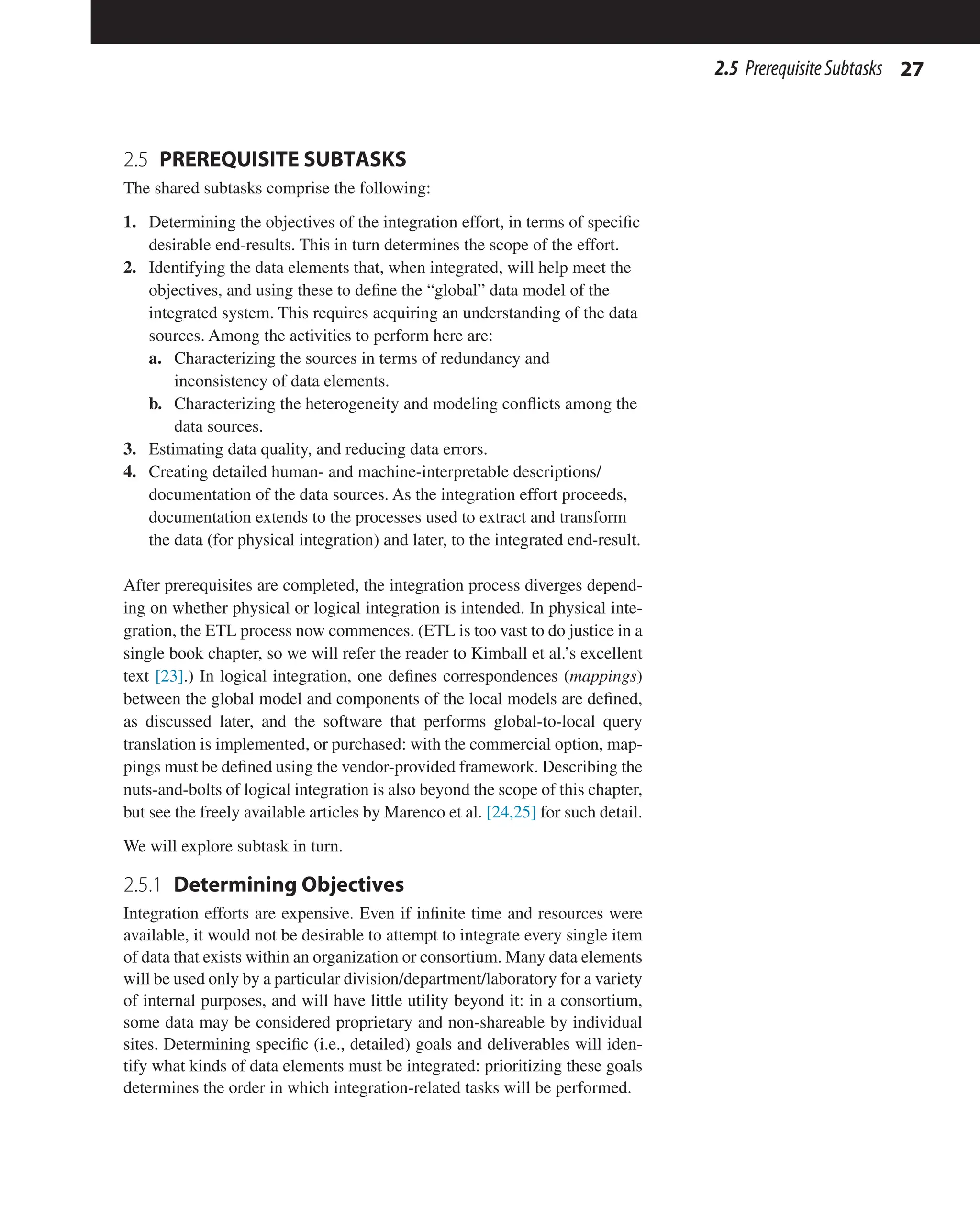 27
2.5 PrerequisiteSubtasks
2.5 PREREQUISITE SUBTASKS
The shared subtasks comprise the following:
1. Determining the objectives of the integration effort, in terms of specific
desirable end-results. This in turn determines the scope of the effort.
2. Identifying the data elements that, when integrated, will help meet the
objectives, and using these to define the “global” data model of the
integrated system. This requires acquiring an understanding of the data
sources. Among the activities to perform here are:
a. Characterizing the sources in terms of redundancy and
inconsistency of data elements.
b. Characterizing the heterogeneity and modeling conflicts among the
data sources.
3. Estimating data quality, and reducing data errors.
4. Creating detailed human- and machine-interpretable descriptions/
documentation of the data sources. As the integration effort proceeds,
documentation extends to the processes used to extract and transform
the data (for physical integration) and later, to the integrated end-result.
After prerequisites are completed, the integration process diverges depend-
ing on whether physical or logical integration is intended. In physical inte-
gration, the ETL process now commences. (ETL is too vast to do justice in a
single book chapter, so we will refer the reader to Kimball et al.’s excellent
text [23].) In logical integration, one defines correspondences (mappings)
between the global model and components of the local models are defined,
as discussed later, and the software that performs global-to-local query
translation is implemented, or purchased: with the commercial option, map-
pings must be defined using the vendor-provided framework. Describing the
nuts-and-bolts of logical integration is also beyond the scope of this chapter,
but see the freely available articles by Marenco et al. [24,25] for such detail.
We will explore subtask in turn.
2.5.1 Determining Objectives
Integration efforts are expensive. Even if infinite time and resources were
available, it would not be desirable to attempt to integrate every single item
of data that exists within an organization or consortium. Many data elements
will be used only by a particular division/department/laboratory for a variety
of internal purposes, and will have little utility beyond it: in a consortium,
some data may be considered proprietary and non-shareable by individual
sites. Determining specific (i.e., detailed) goals and deliverables will iden-
tify what kinds of data elements must be integrated: prioritizing these goals
determines the order in which integration-related tasks will be performed.
 