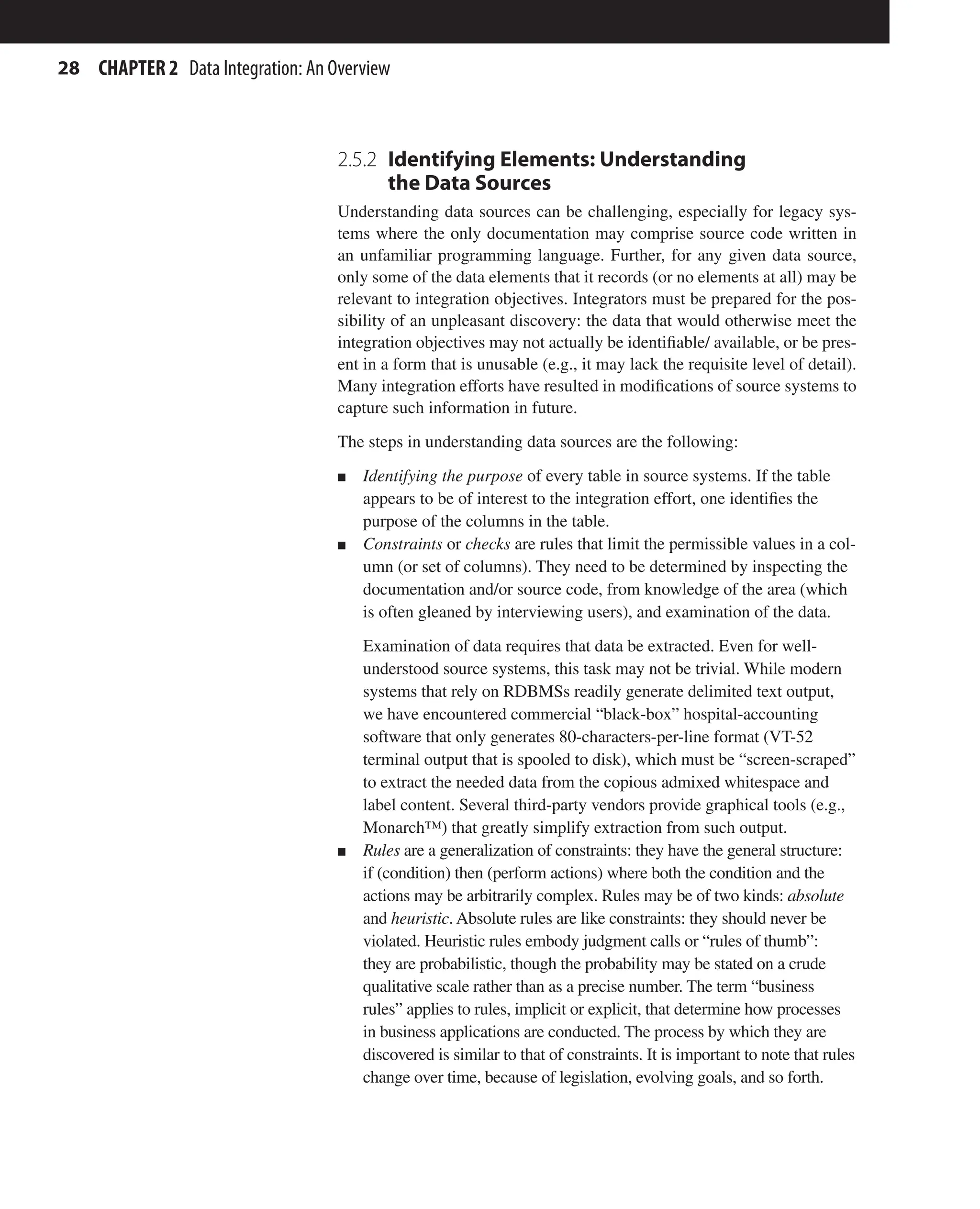 28 CHAPTER 2 Data Integration: An Overview
2.5.2 
Identifying Elements: Understanding
the Data Sources
Understanding data sources can be challenging, especially for legacy sys-
tems where the only documentation may comprise source code written in
an unfamiliar programming language. Further, for any given data source,
only some of the data elements that it records (or no elements at all) may be
relevant to integration objectives. Integrators must be prepared for the pos-
sibility of an unpleasant discovery: the data that would otherwise meet the
integration objectives may not actually be identifiable/ available, or be pres-
ent in a form that is unusable (e.g., it may lack the requisite level of detail).
Many integration efforts have resulted in modifications of source systems to
capture such information in future.
The steps in understanding data sources are the following:
n Identifying the purpose of every table in source systems. If the table
appears to be of interest to the integration effort, one identifies the
purpose of the columns in the table.
n Constraints or checks are rules that limit the permissible values in a col-
umn (or set of columns). They need to be determined by inspecting the
documentation and/or source code, from knowledge of the area (which
is often gleaned by interviewing users), and examination of the data.
Examination of data requires that data be extracted. Even for well-
understood source systems, this task may not be trivial. While modern
systems that rely on RDBMSs readily generate delimited text output,
we have encountered commercial “black-box” hospital-accounting
software that only generates 80-characters-per-line format (VT-52
terminal output that is spooled to disk), which must be “screen-scraped”
to extract the needed data from the copious admixed whitespace and
label content. Several third-party vendors provide graphical tools (e.g.,
Monarch™) that greatly simplify extraction from such output.
n Rules are a generalization of constraints: they have the general structure:
if (condition) then (perform actions) where both the condition and the
actions may be arbitrarily complex. Rules may be of two kinds: absolute
and heuristic. Absolute rules are like constraints: they should never be
violated. Heuristic rules embody judgment calls or “rules of thumb”:
they are probabilistic, though the probability may be stated on a crude
qualitative scale rather than as a precise number. The term “business
rules” applies to rules, implicit or explicit, that determine how processes
in business applications are conducted. The process by which they are
discovered is similar to that of constraints. It is important to note that rules
change over time, because of legislation, evolving goals, and so forth.
 