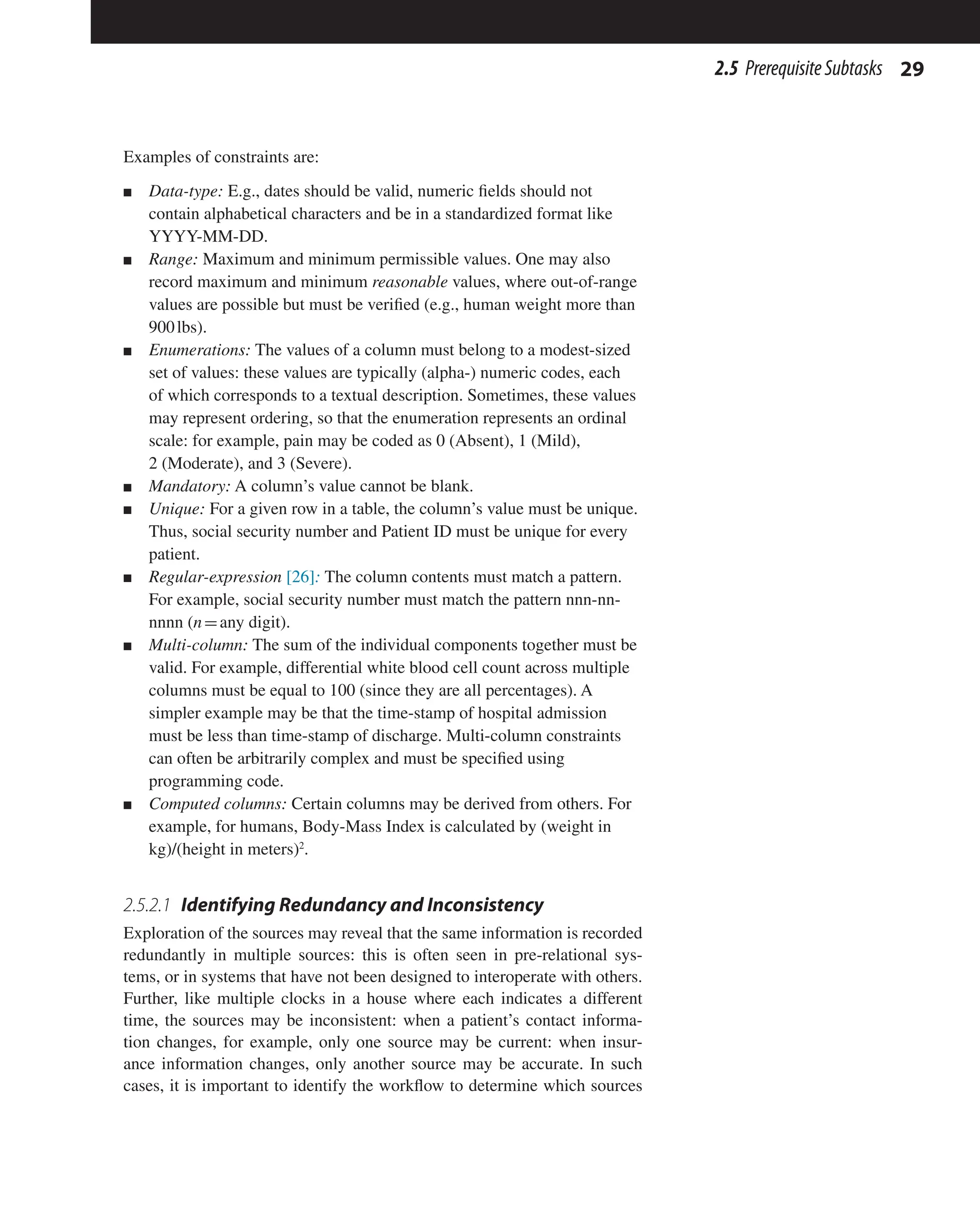 29
2.5 PrerequisiteSubtasks
Examples of constraints are:
n Data-type: E.g., dates should be valid, numeric fields should not
contain alphabetical characters and be in a standardized format like
YYYY-MM-DD.
n Range: Maximum and minimum permissible values. One may also
record maximum and minimum reasonable values, where out-of-range
values are possible but must be verified (e.g., human weight more than
900lbs).
n Enumerations: The values of a column must belong to a modest-sized
set of values: these values are typically (alpha-) numeric codes, each
of which corresponds to a textual description. Sometimes, these values
may represent ordering, so that the enumeration represents an ordinal
scale: for example, pain may be coded as 0 (Absent), 1 (Mild),
2 (Moderate), and 3 (Severe).
n Mandatory: A column’s value cannot be blank.
n Unique: For a given row in a table, the column’s value must be unique.
Thus, social security number and Patient ID must be unique for every
patient.
n Regular-expression [26]: The column contents must match a pattern.
For example, social security number must match the pattern nnn-nn-
nnnn (n=any digit).
n Multi-column: The sum of the individual components together must be
valid. For example, differential white blood cell count across multiple
columns must be equal to 100 (since they are all percentages). A
simpler example may be that the time-stamp of hospital admission
must be less than time-stamp of discharge. Multi-column constraints
can often be arbitrarily complex and must be specified using
programming code.
n Computed columns: Certain columns may be derived from others. For
example, for humans, Body-Mass Index is calculated by (weight in
kg)/(height in meters)2
.
2.5.2.1 Identifying Redundancy and Inconsistency
Exploration of the sources may reveal that the same information is recorded
redundantly in multiple sources: this is often seen in pre-relational sys-
tems, or in systems that have not been designed to interoperate with others.
Further, like multiple clocks in a house where each indicates a different
time, the sources may be inconsistent: when a patient’s contact informa-
tion changes, for example, only one source may be current: when insur-
ance information changes, only another source may be accurate. In such
cases, it is important to identify the workflow to determine which sources
 