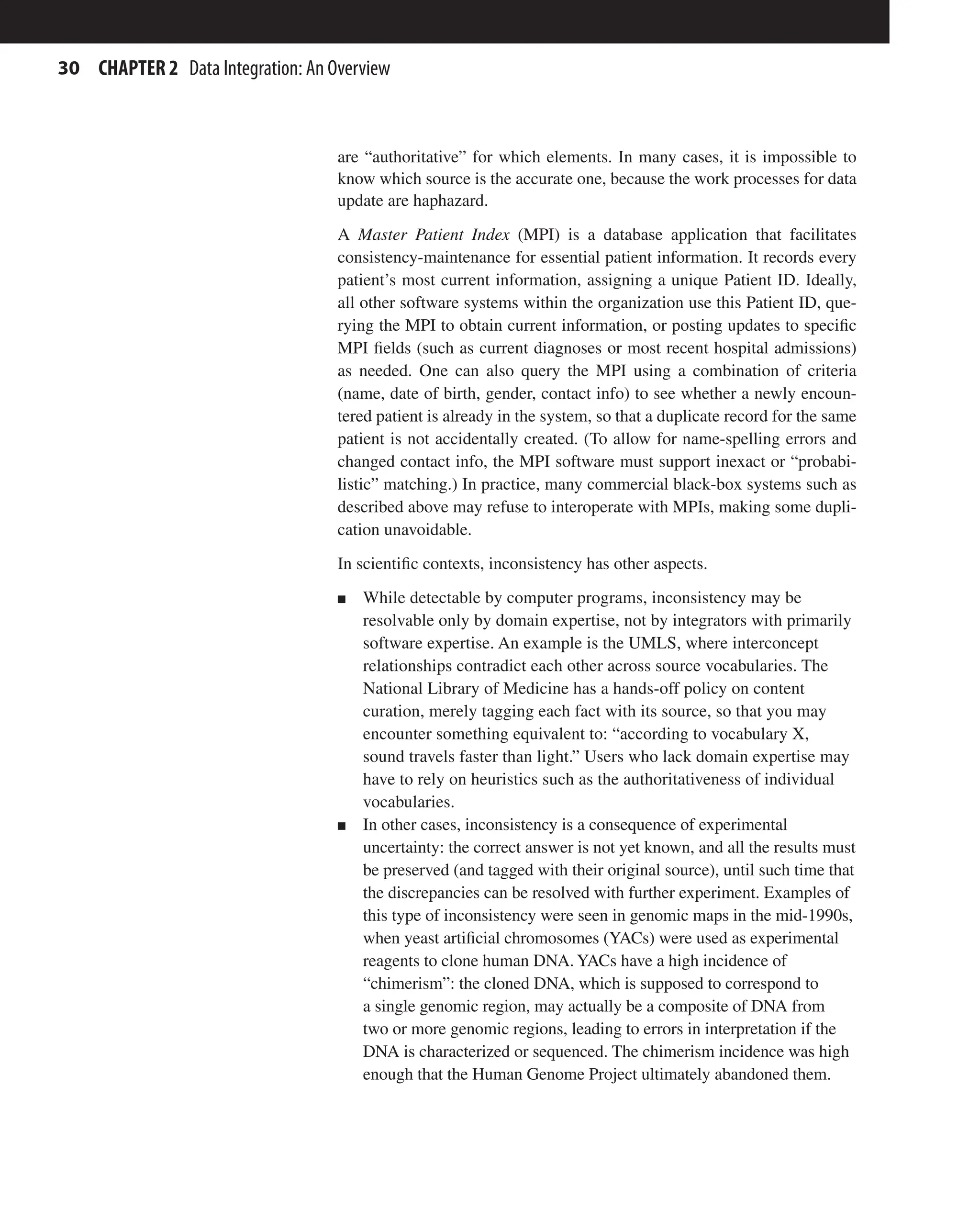 30 CHAPTER 2 Data Integration: An Overview
are “authoritative” for which elements. In many cases, it is impossible to
know which source is the accurate one, because the work processes for data
update are haphazard.
A Master Patient Index (MPI) is a database application that facilitates
consistency-maintenance for essential patient information. It records every
patient’s most current information, assigning a unique Patient ID. Ideally,
all other software systems within the organization use this Patient ID, que-
rying the MPI to obtain current information, or posting updates to specific
MPI fields (such as current diagnoses or most recent hospital admissions)
as needed. One can also query the MPI using a combination of criteria
(name, date of birth, gender, contact info) to see whether a newly encoun-
tered patient is already in the system, so that a duplicate record for the same
patient is not accidentally created. (To allow for name-spelling errors and
changed contact info, the MPI software must support inexact or “probabi-
listic” matching.) In practice, many commercial black-box systems such as
described above may refuse to interoperate with MPIs, making some dupli-
cation unavoidable.
In scientific contexts, inconsistency has other aspects.
n While detectable by computer programs, inconsistency may be
resolvable only by domain expertise, not by integrators with primarily
software expertise. An example is the UMLS, where interconcept
relationships contradict each other across source vocabularies. The
National Library of Medicine has a hands-off policy on content
curation, merely tagging each fact with its source, so that you may
encounter something equivalent to: “according to vocabulary X,
sound travels faster than light.” Users who lack domain expertise may
have to rely on heuristics such as the authoritativeness of individual
vocabularies.
n In other cases, inconsistency is a consequence of experimental
uncertainty: the correct answer is not yet known, and all the results must
be preserved (and tagged with their original source), until such time that
the discrepancies can be resolved with further experiment. Examples of
this type of inconsistency were seen in genomic maps in the mid-1990s,
when yeast artificial chromosomes (YACs) were used as experimental
reagents to clone human DNA.YACs have a high incidence of
“chimerism”: the cloned DNA, which is supposed to correspond to
a single genomic region, may actually be a composite of DNA from
two or more genomic regions, leading to errors in interpretation if the
DNA is characterized or sequenced. The chimerism incidence was high
enough that the Human Genome Project ultimately abandoned them.
 