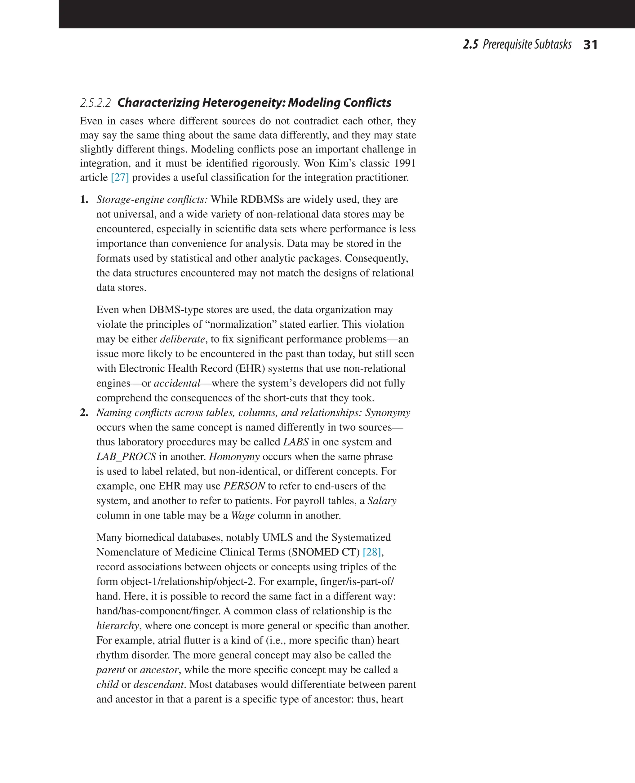 31
2.5 PrerequisiteSubtasks
2.5.2.2 Characterizing Heterogeneity: Modeling Conflicts
Even in cases where different sources do not contradict each other, they
may say the same thing about the same data differently, and they may state
slightly different things. Modeling conflicts pose an important challenge in
integration, and it must be identified rigorously. Won Kim’s classic 1991
article [27] provides a useful classification for the integration practitioner.
1. Storage-engine conflicts: While RDBMSs are widely used, they are
not universal, and a wide variety of non-relational data stores may be
encountered, especially in scientific data sets where performance is less
importance than convenience for analysis. Data may be stored in the
formats used by statistical and other analytic packages. Consequently,
the data structures encountered may not match the designs of relational
data stores.
Even when DBMS-type stores are used, the data organization may
violate the principles of “normalization” stated earlier. This violation
may be either deliberate, to fix significant performance problems—an
issue more likely to be encountered in the past than today, but still seen
with Electronic Health Record (EHR) systems that use non-relational
engines—or accidental—where the system’s developers did not fully
comprehend the consequences of the short-cuts that they took.
2. Naming conflicts across tables, columns, and relationships: Synonymy
occurs when the same concept is named differently in two sources—
thus laboratory procedures may be called LABS in one system and
LAB_PROCS in another. Homonymy occurs when the same phrase
is used to label related, but non-identical, or different concepts. For
example, one EHR may use PERSON to refer to end-users of the
system, and another to refer to patients. For payroll tables, a Salary
column in one table may be a Wage column in another.
Many biomedical databases, notably UMLS and the Systematized
Nomenclature of Medicine Clinical Terms (SNOMED CT) [28],
record associations between objects or concepts using triples of the
form object-1/relationship/object-2. For example, finger/is-part-of/
hand. Here, it is possible to record the same fact in a different way:
hand/has-component/finger. A common class of relationship is the
hierarchy, where one concept is more general or specific than another.
For example, atrial flutter is a kind of (i.e., more specific than) heart
rhythm disorder. The more general concept may also be called the
parent or ancestor, while the more specific concept may be called a
child or descendant. Most databases would differentiate between parent
and ancestor in that a parent is a specific type of ancestor: thus, heart
 